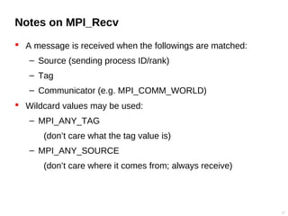 Notes on MPI_Recv
 A message is received when the followings are matched:
– Source (sending process ID/rank)
– Tag
– Communicator (e.g. MPI_COMM_WORLD)
 Wildcard values may be used:
– MPI_ANY_TAG
(don’t care what the tag value is)
– MPI_ANY_SOURCE
(don’t care where it comes from; always receive)
17
 