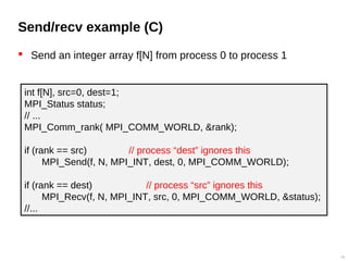 Send/recv example (C)
 Send an integer array f[N] from process 0 to process 1
18
int f[N], src=0, dest=1;
MPI_Status status;
// ...
MPI_Comm_rank( MPI_COMM_WORLD, &rank);
if (rank == src) // process “dest” ignores this
MPI_Send(f, N, MPI_INT, dest, 0, MPI_COMM_WORLD);
if (rank == dest) // process “src” ignores this
MPI_Recv(f, N, MPI_INT, src, 0, MPI_COMM_WORLD, &status);
//...
 