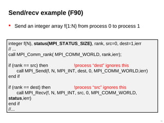 Send/recv example (F90)
 Send an integer array f(1:N) from process 0 to process 1
19
integer f(N), status(MPI_STATUS_SIZE), rank, src=0, dest=1,ierr
// ...
call MPI_Comm_rank( MPI_COMM_WORLD, rank,ierr);
if (rank == src) then !process “dest” ignores this
call MPI_Send(f, N, MPI_INT, dest, 0, MPI_COMM_WORLD,ierr)
end if
if (rank == dest) then !process “src” ignores this
call MPI_Recv(f, N, MPI_INT, src, 0, MPI_COMM_WORLD,
status,ierr)
end if
//...
 