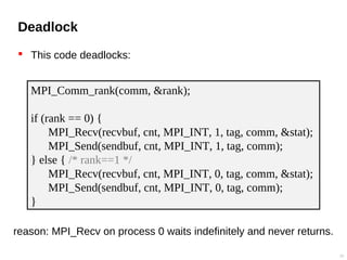 Deadlock
 This code deadlocks:
23
MPI_Comm_rank(comm, &rank);
if (rank == 0) {
MPI_Recv(recvbuf, cnt, MPI_INT, 1, tag, comm, &stat);
MPI_Send(sendbuf, cnt, MPI_INT, 1, tag, comm);
} else { /* rank==1 */
MPI_Recv(recvbuf, cnt, MPI_INT, 0, tag, comm, &stat);
MPI_Send(sendbuf, cnt, MPI_INT, 0, tag, comm);
}
reason: MPI_Recv on process 0 waits indefinitely and never returns.
 