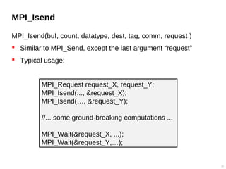 MPI_Isend
MPI_Isend(buf, count, datatype, dest, tag, comm, request )
 Similar to MPI_Send, except the last argument “request”
 Typical usage:
25
MPI_Request request_X, request_Y;
MPI_Isend(..., &request_X);
MPI_Isend(…, &request_Y);
//... some ground-breaking computations ...
MPI_Wait(&request_X, ...);
MPI_Wait(&request_Y,…);
 
