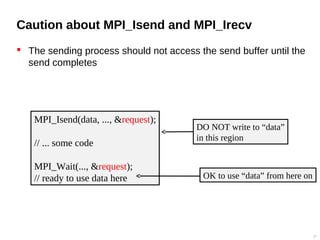Caution about MPI_Isend and MPI_Irecv
 The sending process should not access the send buffer until the
send completes
27
MPI_Isend(data, ..., &request);
// ... some code
MPI_Wait(..., &request);
// ready to use data here
DO NOT write to “data”
in this region
OK to use “data” from here on
 