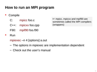 How to run an MPI program
 Compile
C: mpicc foo.c
C++: mpicxx foo.cpp
F90: mpif90 foo.f90
 Run
mpiexec –n 4 [options] a.out
– The options in mpiexec are implementation dependent
– Check out the user’s manual
54
 mpicc, mpicxx and mpif90 are
sometimes called the MPI compilers
(wrappers)
 