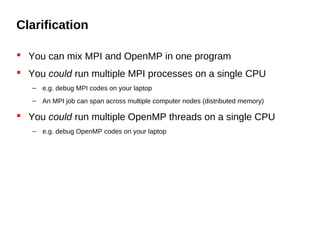 Clarification
 You can mix MPI and OpenMP in one program
 You could run multiple MPI processes on a single CPU
– e.g. debug MPI codes on your laptop
– An MPI job can span across multiple computer nodes (distributed memory)
 You could run multiple OpenMP threads on a single CPU
– e.g. debug OpenMP codes on your laptop
 