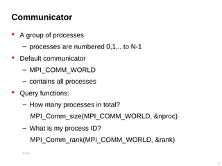 Communicator
 A group of processes
– processes are numbered 0,1,.. to N-1
 Default communicator
– MPI_COMM_WORLD
– contains all processes
 Query functions:
– How many processes in total?
MPI_Comm_size(MPI_COMM_WORLD, &nproc)
– What is my process ID?
MPI_Comm_rank(MPI_COMM_WORLD, &rank)
…
8
 