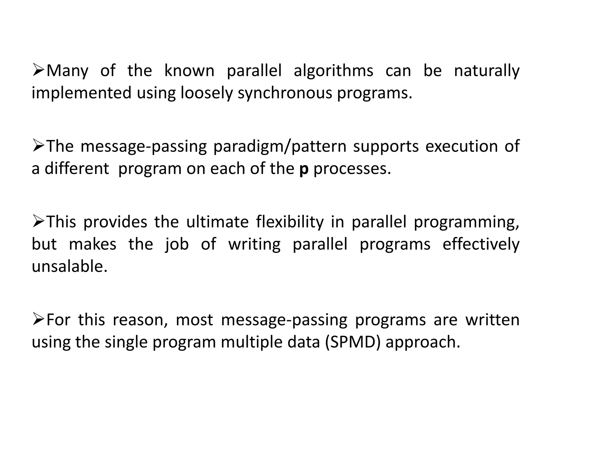 Many of the known parallel algorithms can be naturally
implemented using loosely synchronous programs.
The message-passing paradigm/pattern supports execution of
a different program on each of the p processes.
This provides the ultimate flexibility in parallel programming,
but makes the job of writing parallel programs effectively
unsalable.
For this reason, most message-passing programs are written
using the single program multiple data (SPMD) approach.
 
