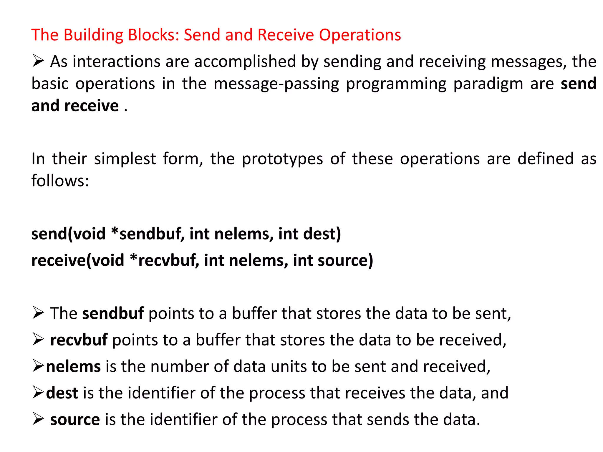 The Building Blocks: Send and Receive Operations
 As interactions are accomplished by sending and receiving messages, the
basic operations in the message-passing programming paradigm are send
and receive .
In their simplest form, the prototypes of these operations are defined as
follows:
send(void *sendbuf, int nelems, int dest)
receive(void *recvbuf, int nelems, int source)
 The sendbuf points to a buffer that stores the data to be sent,
 recvbuf points to a buffer that stores the data to be received,
nelems is the number of data units to be sent and received,
dest is the identifier of the process that receives the data, and
 source is the identifier of the process that sends the data.
 