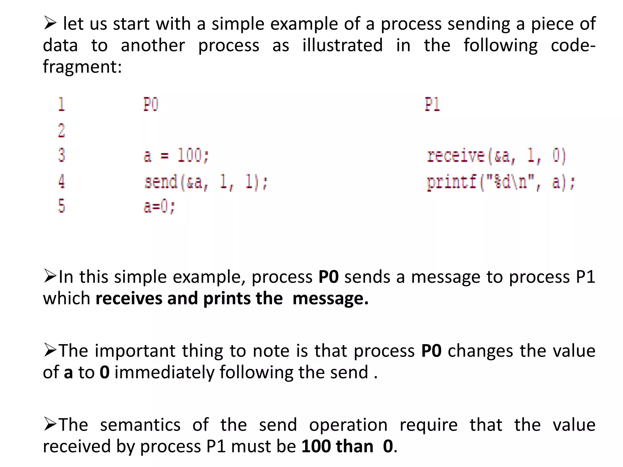  let us start with a simple example of a process sending a piece of
data to another process as illustrated in the following code-
fragment:
In this simple example, process P0 sends a message to process P1
which receives and prints the message.
The important thing to note is that process P0 changes the value
of a to 0 immediately following the send .
The semantics of the send operation require that the value
received by process P1 must be 100 than 0.
 