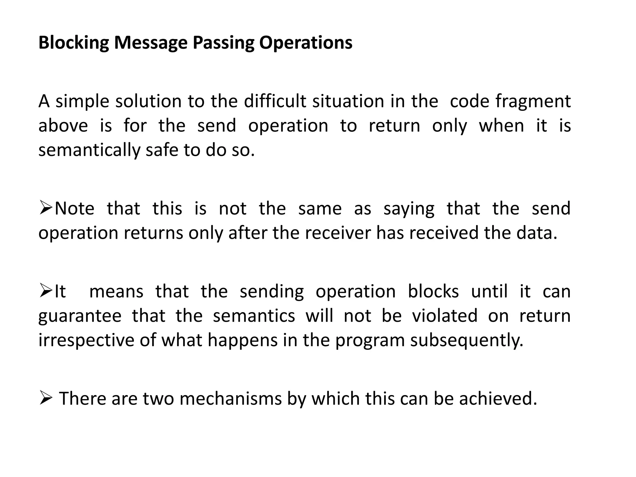 Blocking Message Passing Operations
A simple solution to the difficult situation in the code fragment
above is for the send operation to return only when it is
semantically safe to do so.
Note that this is not the same as saying that the send
operation returns only after the receiver has received the data.
It means that the sending operation blocks until it can
guarantee that the semantics will not be violated on return
irrespective of what happens in the program subsequently.
 There are two mechanisms by which this can be achieved.
 