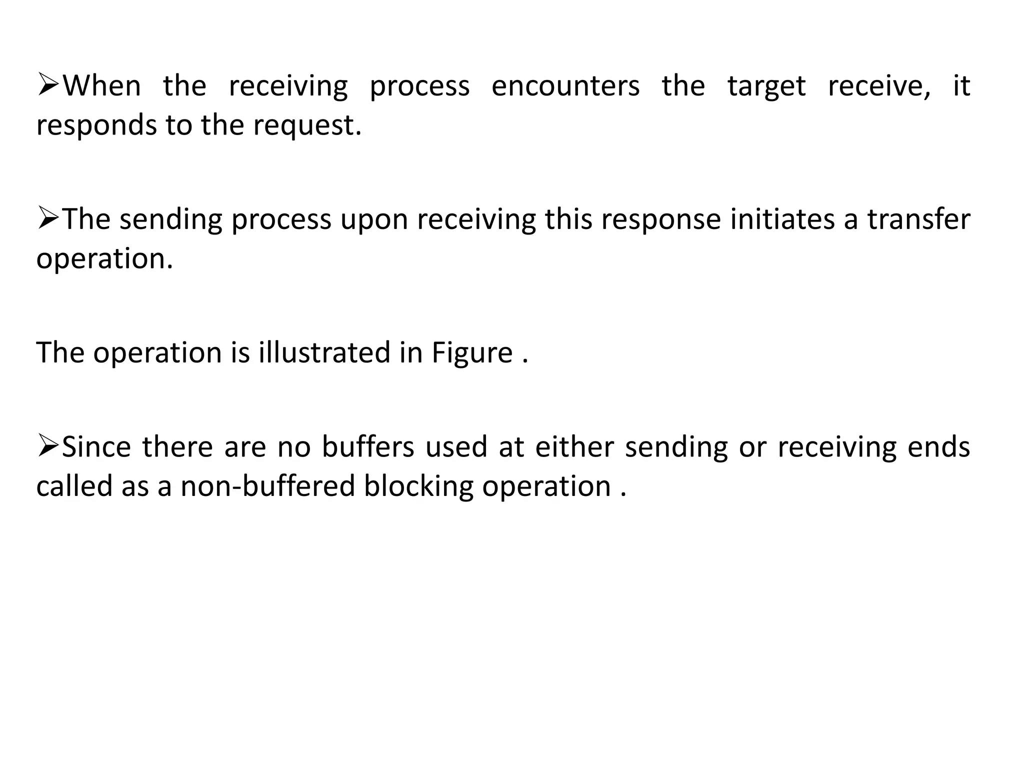 When the receiving process encounters the target receive, it
responds to the request.
The sending process upon receiving this response initiates a transfer
operation.
The operation is illustrated in Figure .
Since there are no buffers used at either sending or receiving ends
called as a non-buffered blocking operation .
 