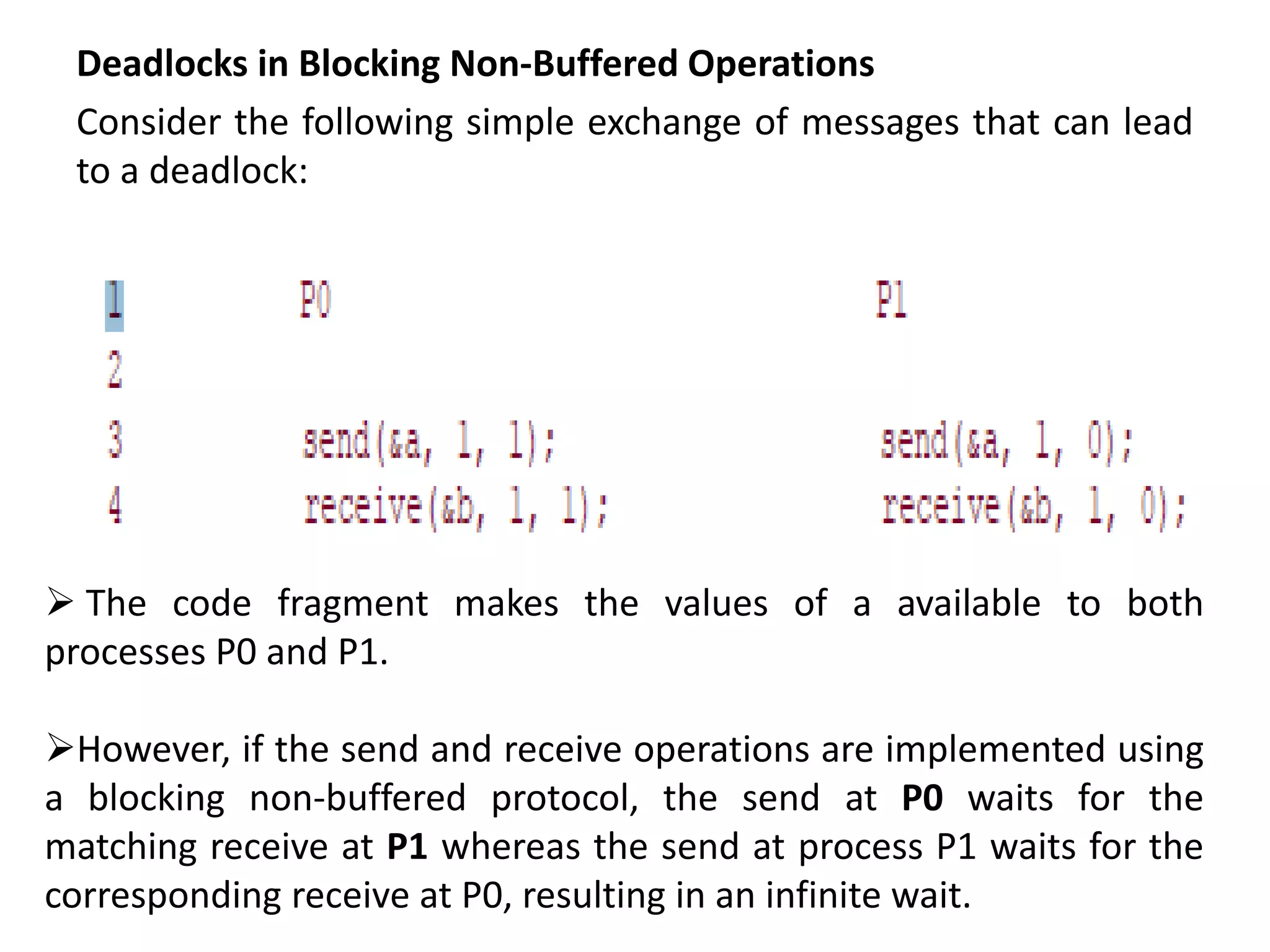 Deadlocks in Blocking Non-Buffered Operations
Consider the following simple exchange of messages that can lead
to a deadlock:
 The code fragment makes the values of a available to both
processes P0 and P1.
However, if the send and receive operations are implemented using
a blocking non-buffered protocol, the send at P0 waits for the
matching receive at P1 whereas the send at process P1 waits for the
corresponding receive at P0, resulting in an infinite wait.
 