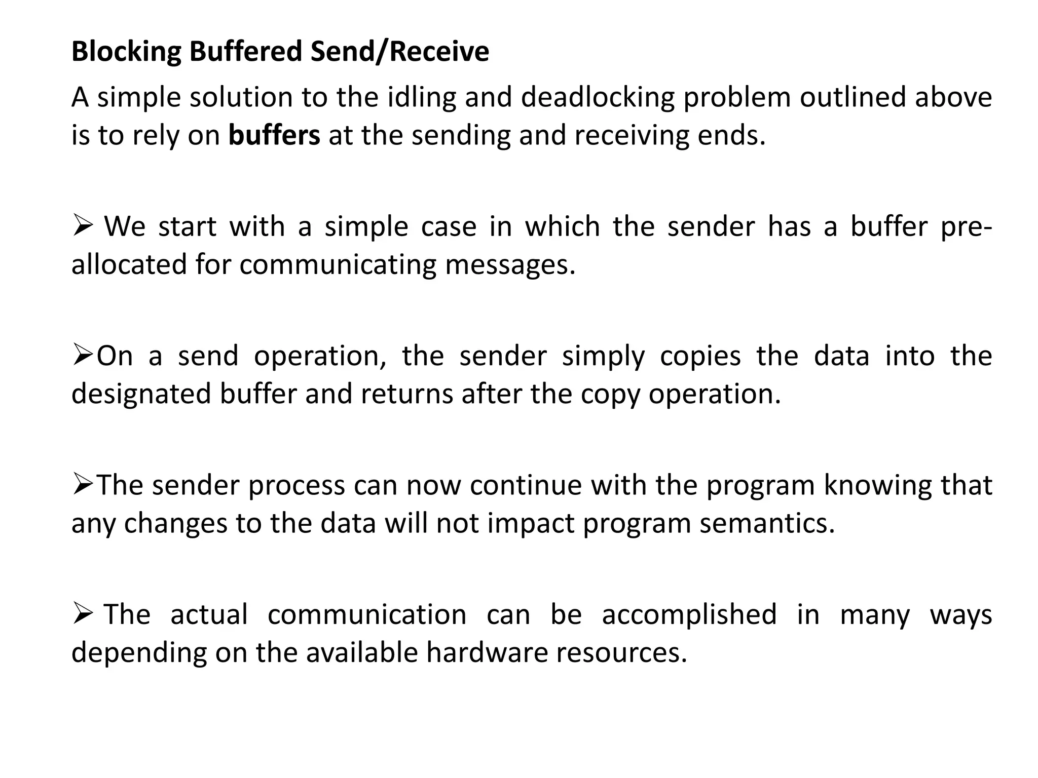 Blocking Buffered Send/Receive
A simple solution to the idling and deadlocking problem outlined above
is to rely on buffers at the sending and receiving ends.
 We start with a simple case in which the sender has a buffer pre-
allocated for communicating messages.
On a send operation, the sender simply copies the data into the
designated buffer and returns after the copy operation.
The sender process can now continue with the program knowing that
any changes to the data will not impact program semantics.
 The actual communication can be accomplished in many ways
depending on the available hardware resources.
 