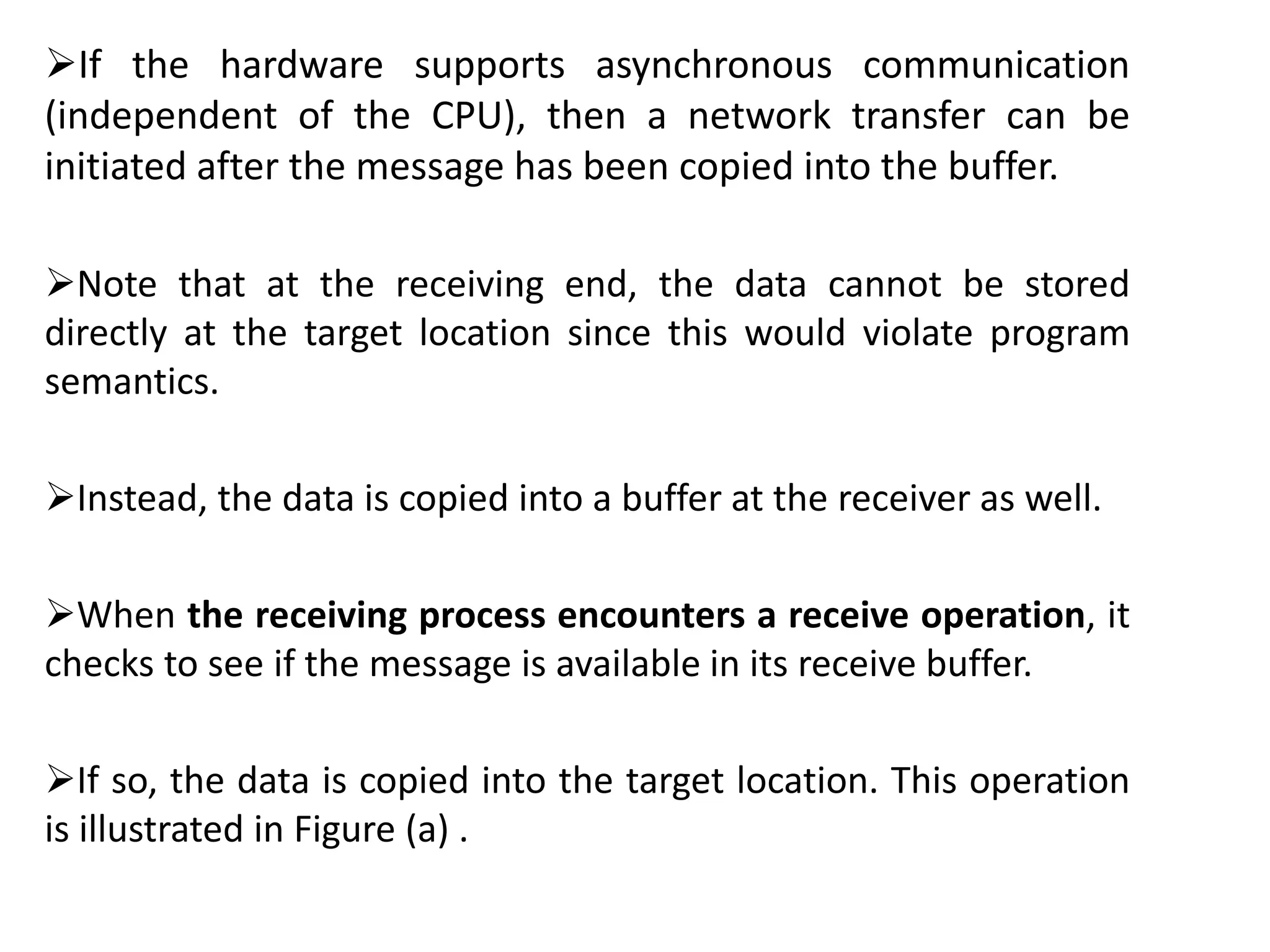 If the hardware supports asynchronous communication
(independent of the CPU), then a network transfer can be
initiated after the message has been copied into the buffer.
Note that at the receiving end, the data cannot be stored
directly at the target location since this would violate program
semantics.
Instead, the data is copied into a buffer at the receiver as well.
When the receiving process encounters a receive operation, it
checks to see if the message is available in its receive buffer.
If so, the data is copied into the target location. This operation
is illustrated in Figure (a) .
 