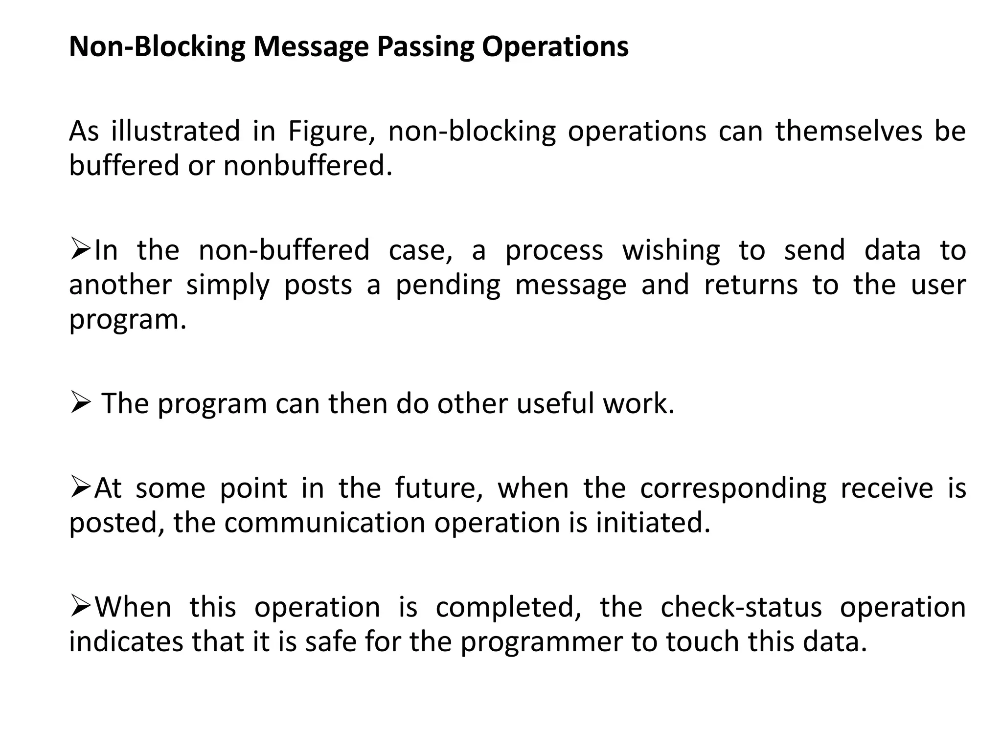 Non-Blocking Message Passing Operations
As illustrated in Figure, non-blocking operations can themselves be
buffered or nonbuffered.
In the non-buffered case, a process wishing to send data to
another simply posts a pending message and returns to the user
program.
 The program can then do other useful work.
At some point in the future, when the corresponding receive is
posted, the communication operation is initiated.
When this operation is completed, the check-status operation
indicates that it is safe for the programmer to touch this data.
 
