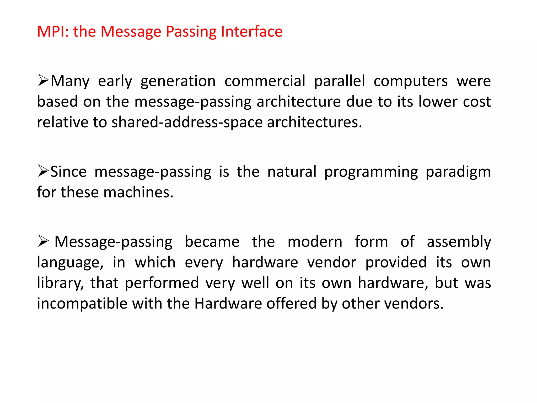MPI: the Message Passing Interface
Many early generation commercial parallel computers were
based on the message-passing architecture due to its lower cost
relative to shared-address-space architectures.
Since message-passing is the natural programming paradigm
for these machines.
 Message-passing became the modern form of assembly
language, in which every hardware vendor provided its own
library, that performed very well on its own hardware, but was
incompatible with the Hardware offered by other vendors.
 