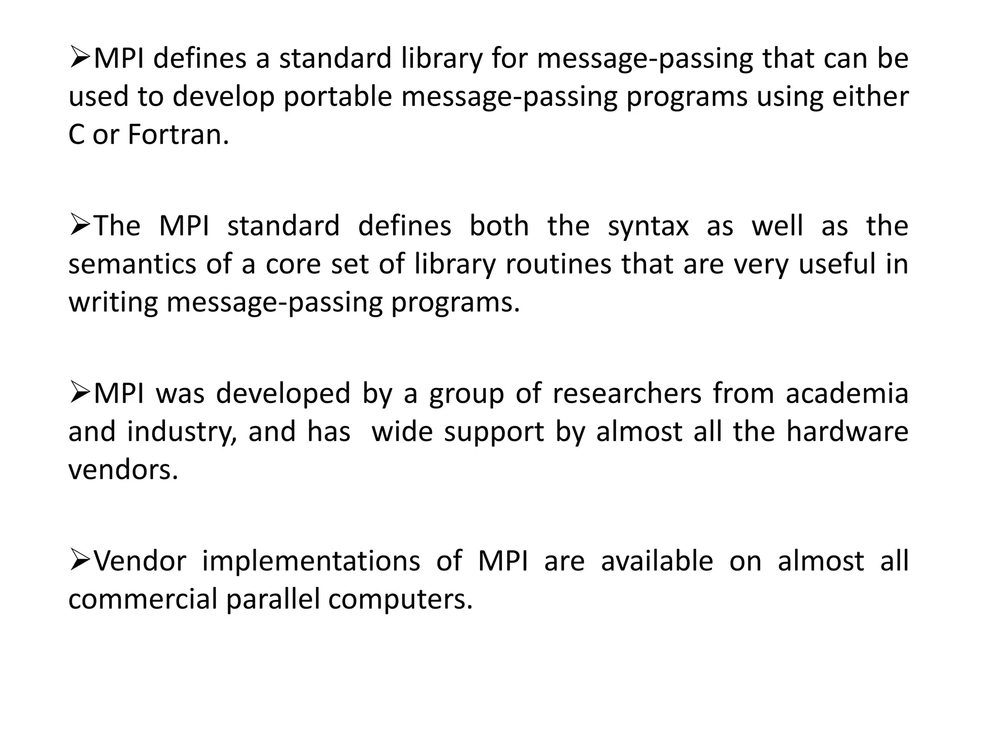 MPI defines a standard library for message-passing that can be
used to develop portable message-passing programs using either
C or Fortran.
The MPI standard defines both the syntax as well as the
semantics of a core set of library routines that are very useful in
writing message-passing programs.
MPI was developed by a group of researchers from academia
and industry, and has wide support by almost all the hardware
vendors.
Vendor implementations of MPI are available on almost all
commercial parallel computers.
 