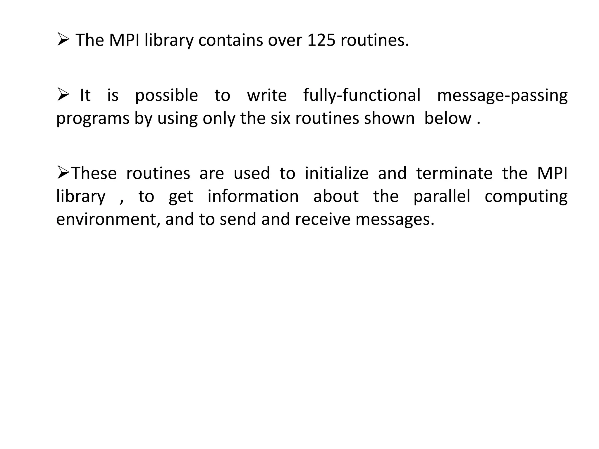  The MPI library contains over 125 routines.
 It is possible to write fully-functional message-passing
programs by using only the six routines shown below .
These routines are used to initialize and terminate the MPI
library , to get information about the parallel computing
environment, and to send and receive messages.
 