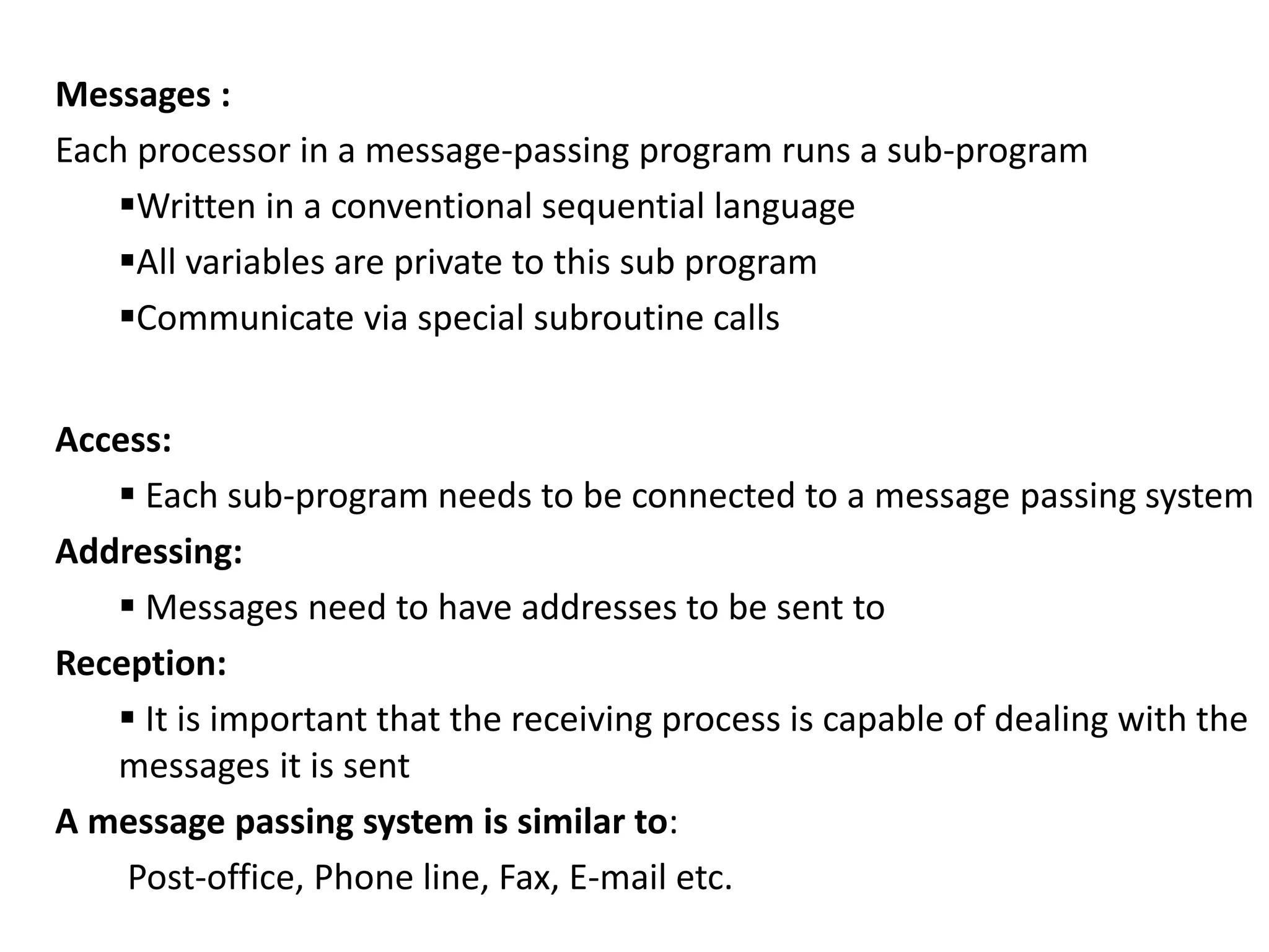 Messages :
Each processor in a message-passing program runs a sub-program
Written in a conventional sequential language
All variables are private to this sub program
Communicate via special subroutine calls
Access:
 Each sub-program needs to be connected to a message passing system
Addressing:
 Messages need to have addresses to be sent to
Reception:
 It is important that the receiving process is capable of dealing with the
messages it is sent
A message passing system is similar to:
Post-office, Phone line, Fax, E-mail etc.
 