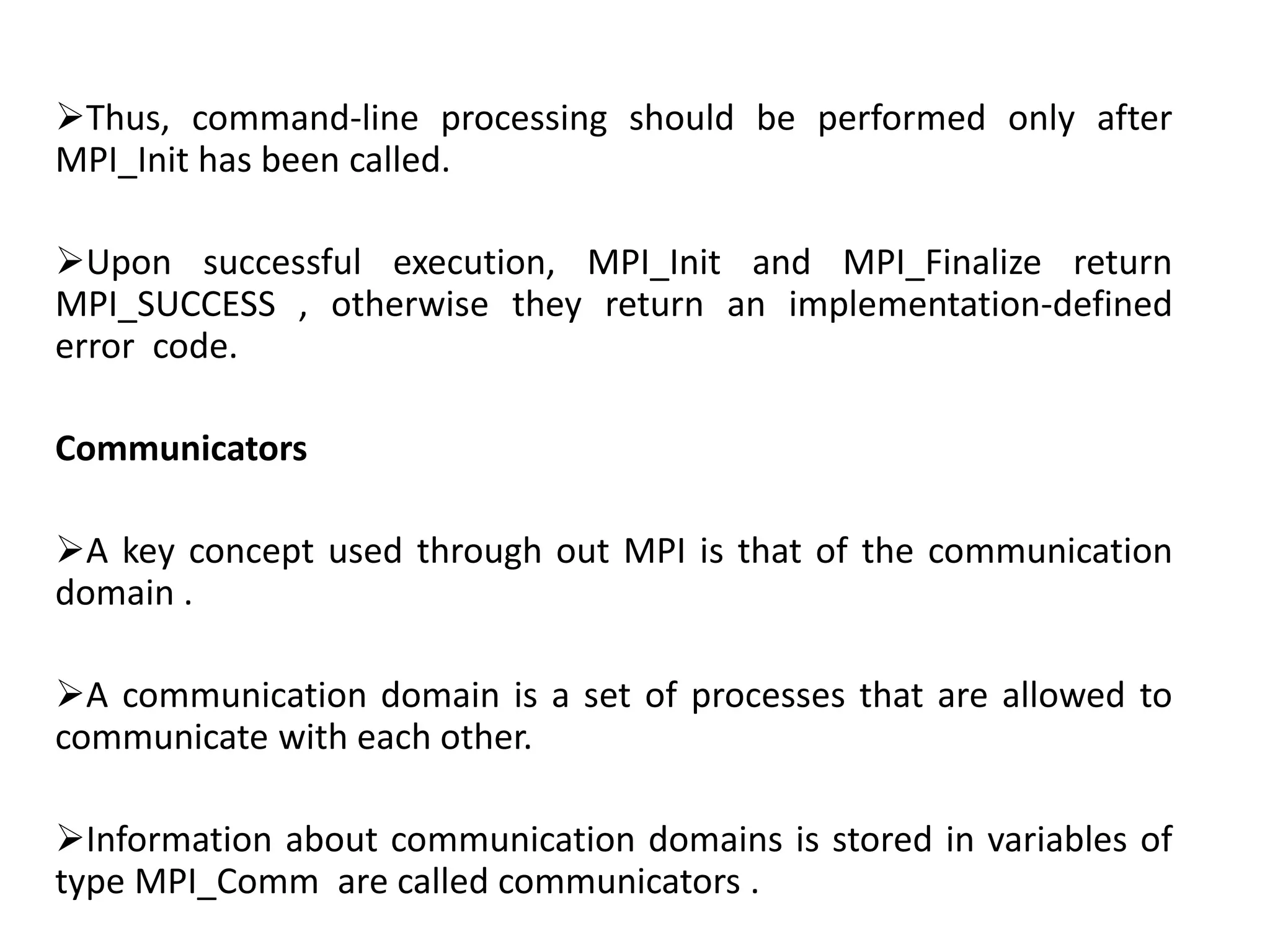 Thus, command-line processing should be performed only after
MPI_Init has been called.
Upon successful execution, MPI_Init and MPI_Finalize return
MPI_SUCCESS , otherwise they return an implementation-defined
error code.
Communicators
A key concept used through out MPI is that of the communication
domain .
A communication domain is a set of processes that are allowed to
communicate with each other.
Information about communication domains is stored in variables of
type MPI_Comm are called communicators .
 