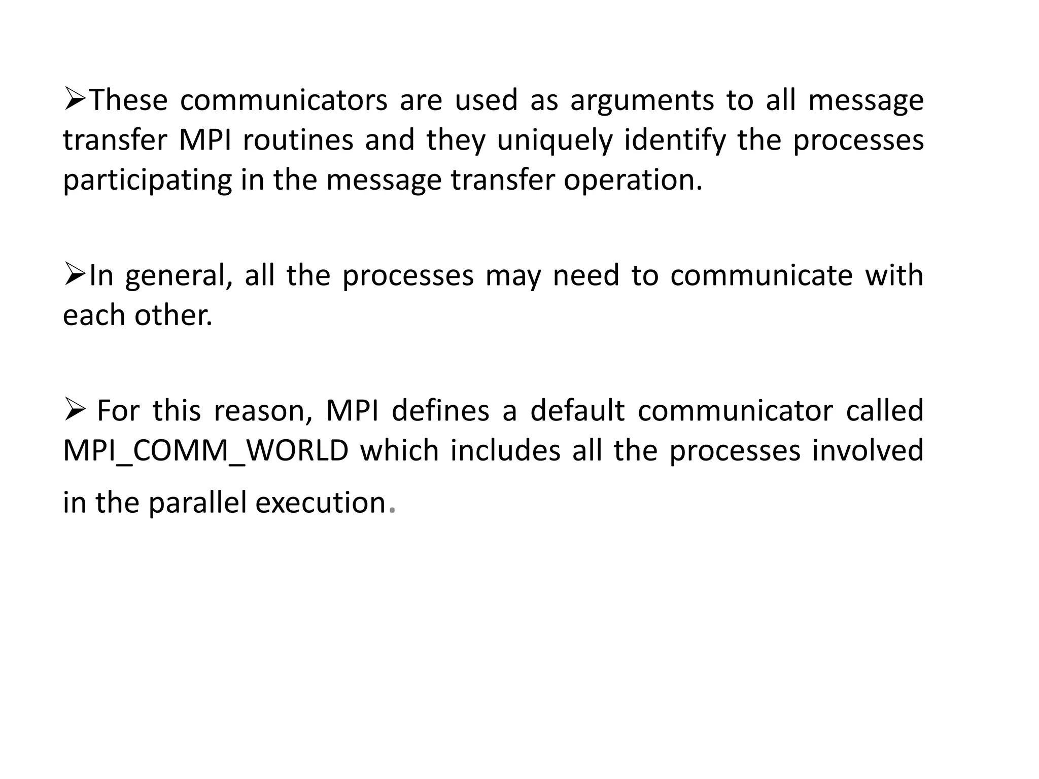 These communicators are used as arguments to all message
transfer MPI routines and they uniquely identify the processes
participating in the message transfer operation.
In general, all the processes may need to communicate with
each other.
 For this reason, MPI defines a default communicator called
MPI_COMM_WORLD which includes all the processes involved
in the parallel execution.
 