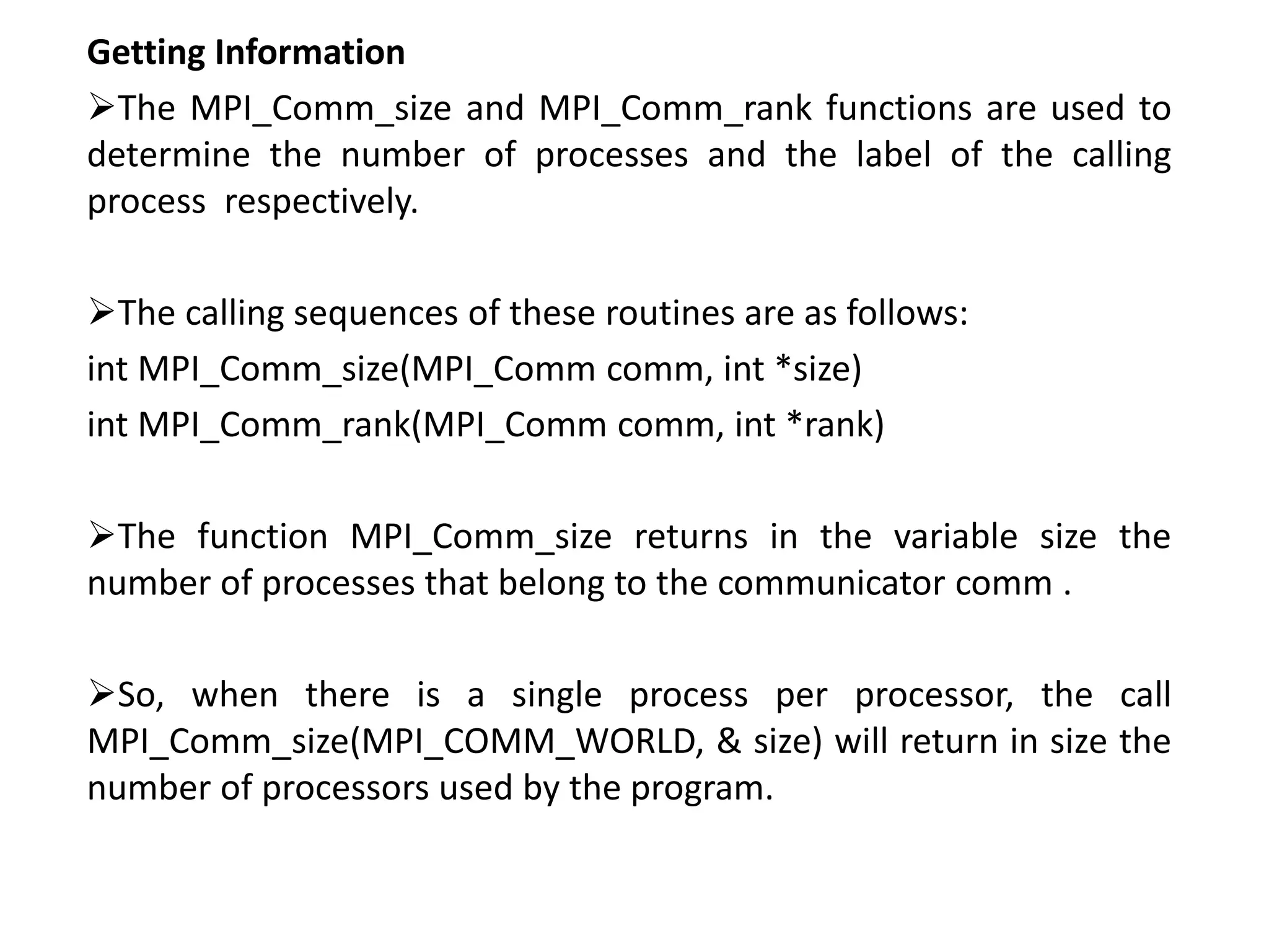 Getting Information
The MPI_Comm_size and MPI_Comm_rank functions are used to
determine the number of processes and the label of the calling
process respectively.
The calling sequences of these routines are as follows:
int MPI_Comm_size(MPI_Comm comm, int *size)
int MPI_Comm_rank(MPI_Comm comm, int *rank)
The function MPI_Comm_size returns in the variable size the
number of processes that belong to the communicator comm .
So, when there is a single process per processor, the call
MPI_Comm_size(MPI_COMM_WORLD, & size) will return in size the
number of processors used by the program.
 