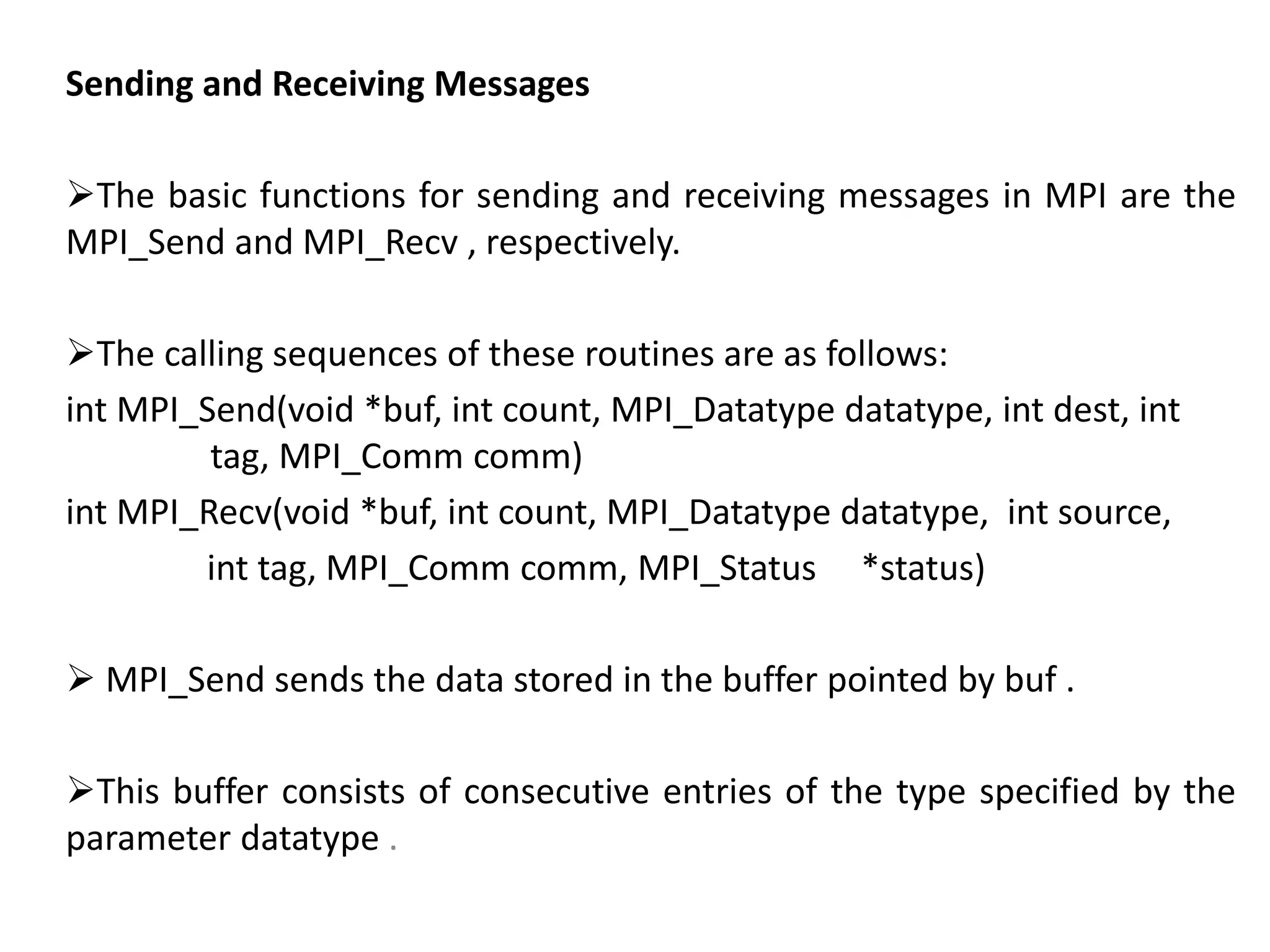 Sending and Receiving Messages
The basic functions for sending and receiving messages in MPI are the
MPI_Send and MPI_Recv , respectively.
The calling sequences of these routines are as follows:
int MPI_Send(void *buf, int count, MPI_Datatype datatype, int dest, int
tag, MPI_Comm comm)
int MPI_Recv(void *buf, int count, MPI_Datatype datatype, int source,
int tag, MPI_Comm comm, MPI_Status *status)
 MPI_Send sends the data stored in the buffer pointed by buf .
This buffer consists of consecutive entries of the type specified by the
parameter datatype .
 