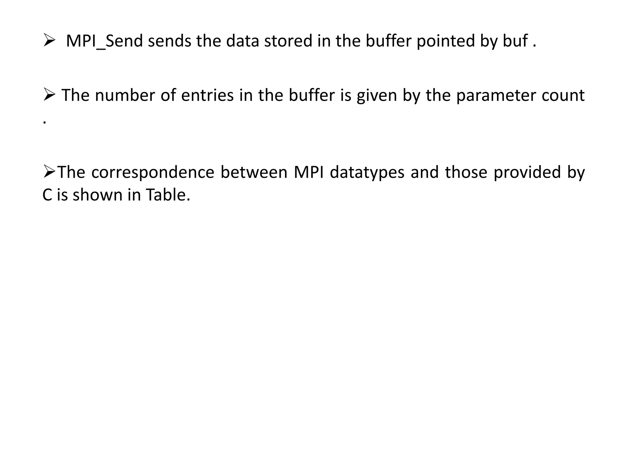  MPI_Send sends the data stored in the buffer pointed by buf .
 The number of entries in the buffer is given by the parameter count
.
The correspondence between MPI datatypes and those provided by
C is shown in Table.
 