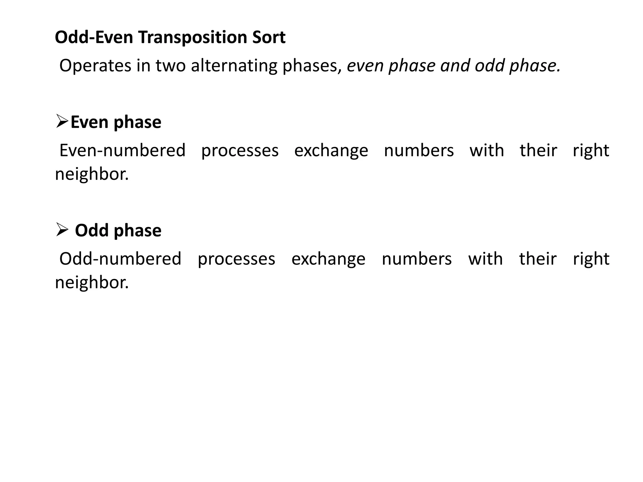 Odd-Even Transposition Sort
Operates in two alternating phases, even phase and odd phase.
Even phase
Even-numbered processes exchange numbers with their right
neighbor.
 Odd phase
Odd-numbered processes exchange numbers with their right
neighbor.
 