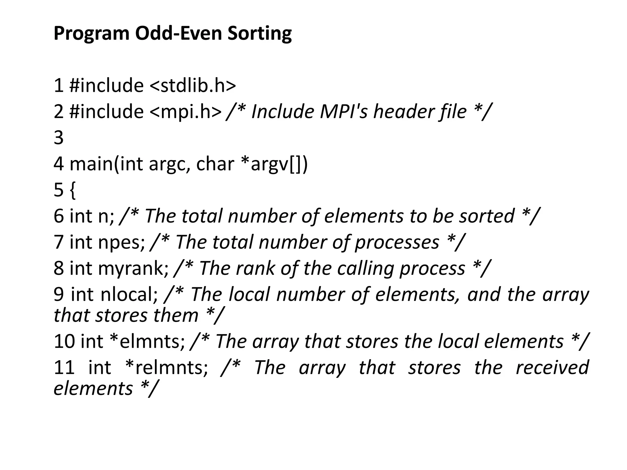 Program Odd-Even Sorting
1 #include <stdlib.h>
2 #include <mpi.h> /* Include MPI's header file */
3
4 main(int argc, char *argv[])
5 {
6 int n; /* The total number of elements to be sorted */
7 int npes; /* The total number of processes */
8 int myrank; /* The rank of the calling process */
9 int nlocal; /* The local number of elements, and the array
that stores them */
10 int *elmnts; /* The array that stores the local elements */
11 int *relmnts; /* The array that stores the received
elements */
 