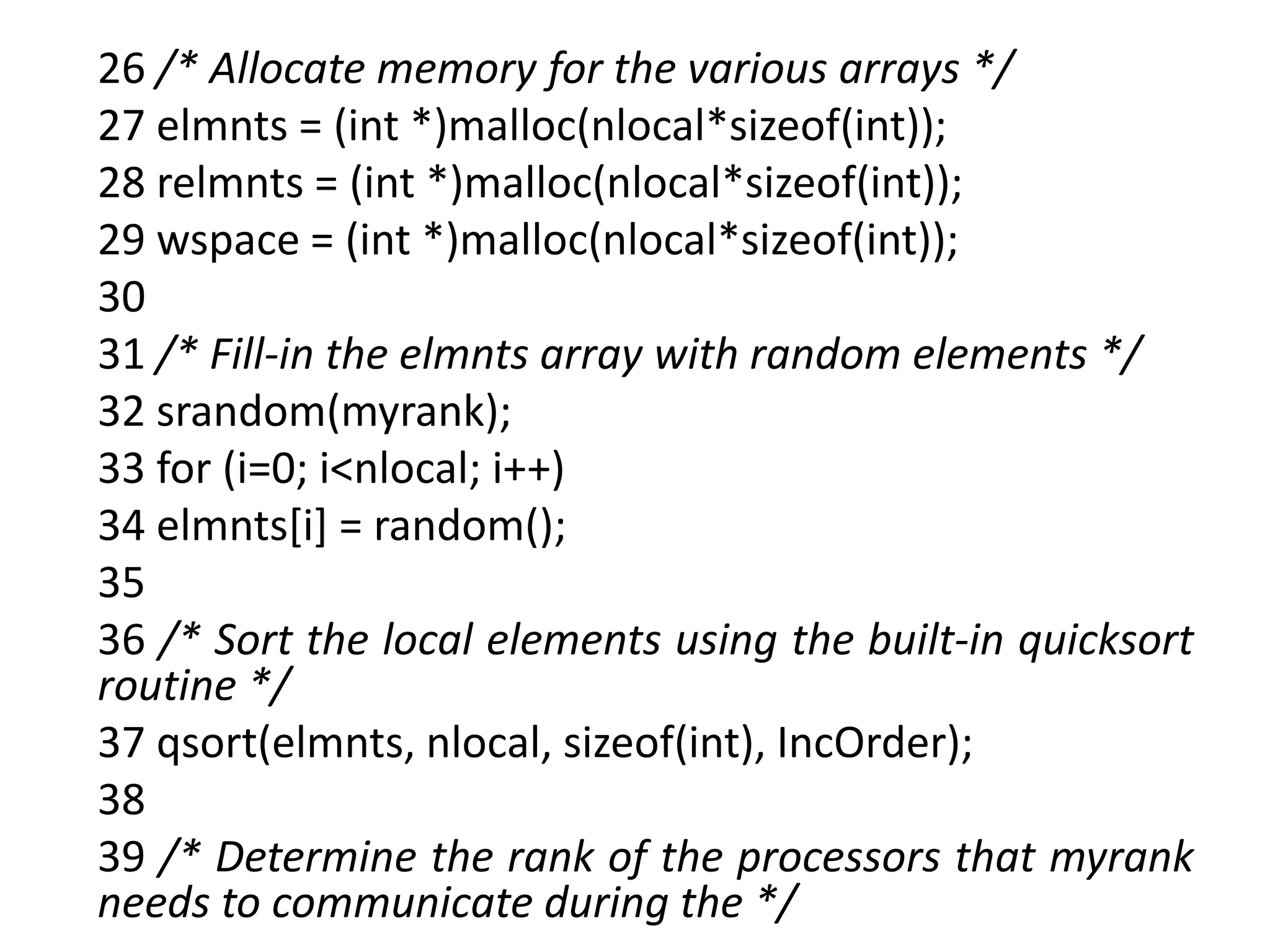 26 /* Allocate memory for the various arrays */
27 elmnts = (int *)malloc(nlocal*sizeof(int));
28 relmnts = (int *)malloc(nlocal*sizeof(int));
29 wspace = (int *)malloc(nlocal*sizeof(int));
30
31 /* Fill-in the elmnts array with random elements */
32 srandom(myrank);
33 for (i=0; i<nlocal; i++)
34 elmnts[i] = random();
35
36 /* Sort the local elements using the built-in quicksort
routine */
37 qsort(elmnts, nlocal, sizeof(int), IncOrder);
38
39 /* Determine the rank of the processors that myrank
needs to communicate during the */
 