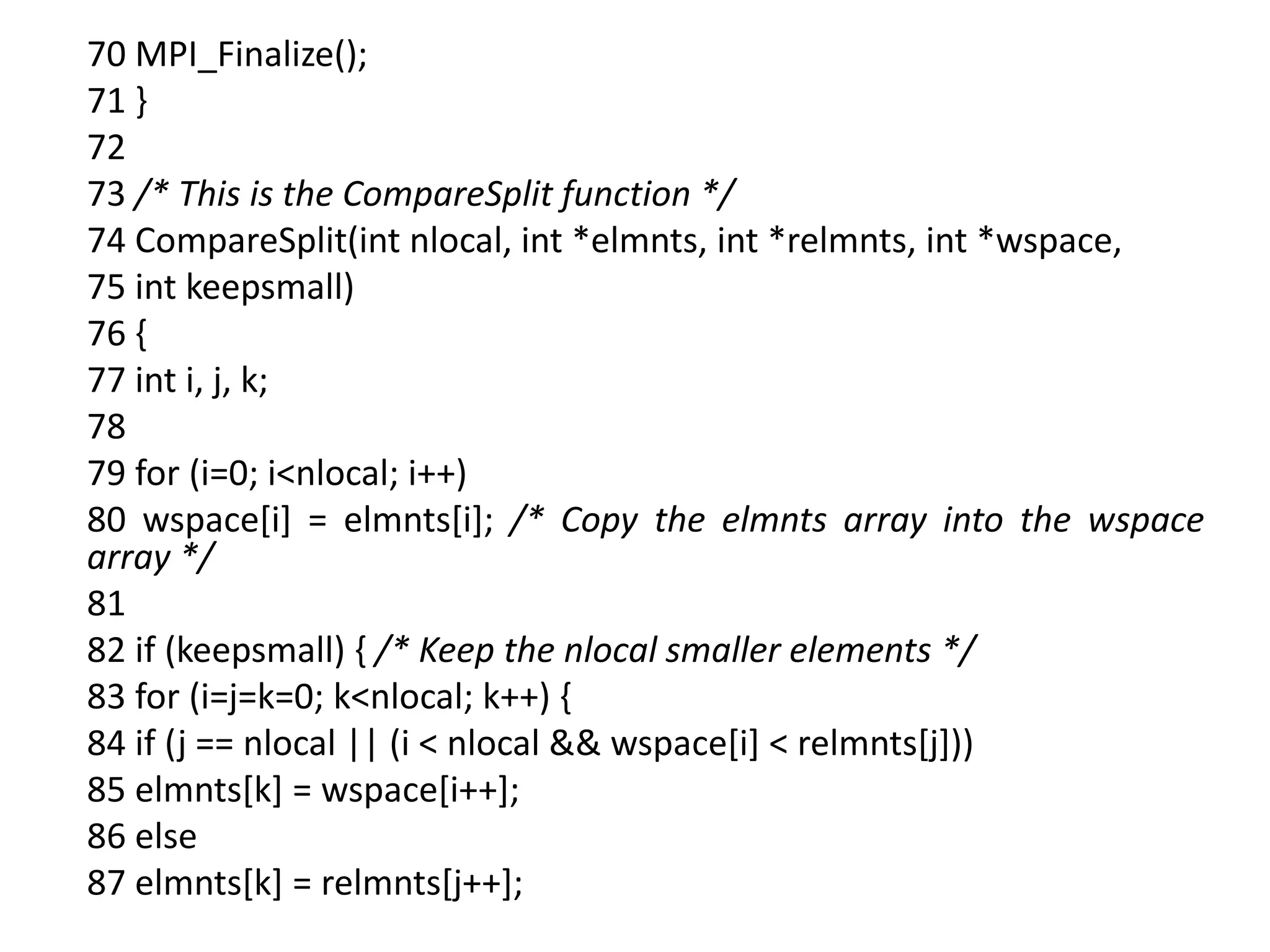 70 MPI_Finalize();
71 }
72
73 /* This is the CompareSplit function */
74 CompareSplit(int nlocal, int *elmnts, int *relmnts, int *wspace,
75 int keepsmall)
76 {
77 int i, j, k;
78
79 for (i=0; i<nlocal; i++)
80 wspace[i] = elmnts[i]; /* Copy the elmnts array into the wspace
array */
81
82 if (keepsmall) { /* Keep the nlocal smaller elements */
83 for (i=j=k=0; k<nlocal; k++) {
84 if (j == nlocal || (i < nlocal && wspace[i] < relmnts[j]))
85 elmnts[k] = wspace[i++];
86 else
87 elmnts[k] = relmnts[j++];
 