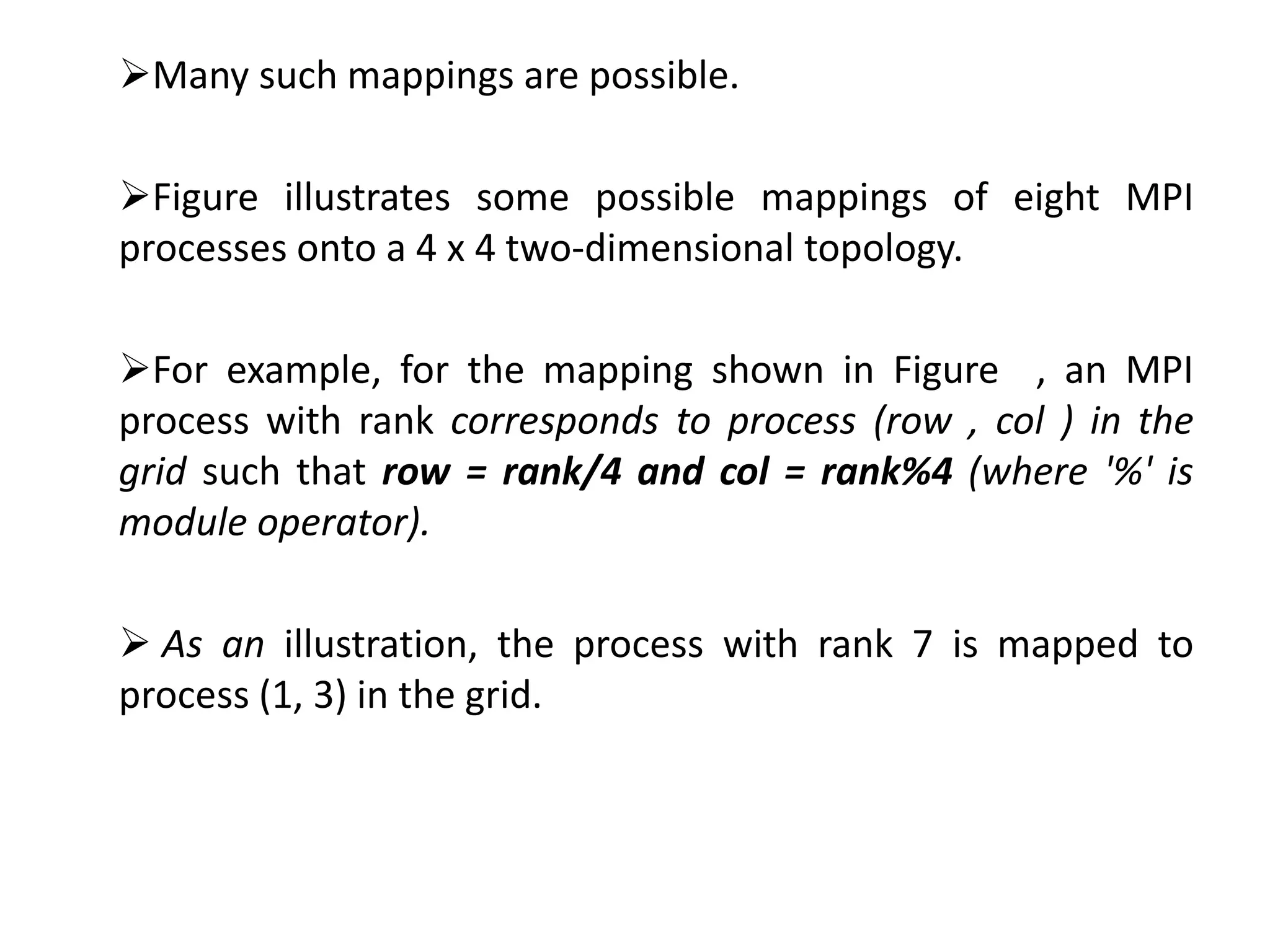 Many such mappings are possible.
Figure illustrates some possible mappings of eight MPI
processes onto a 4 x 4 two-dimensional topology.
For example, for the mapping shown in Figure , an MPI
process with rank corresponds to process (row , col ) in the
grid such that row = rank/4 and col = rank%4 (where '%' is
module operator).
 As an illustration, the process with rank 7 is mapped to
process (1, 3) in the grid.
 