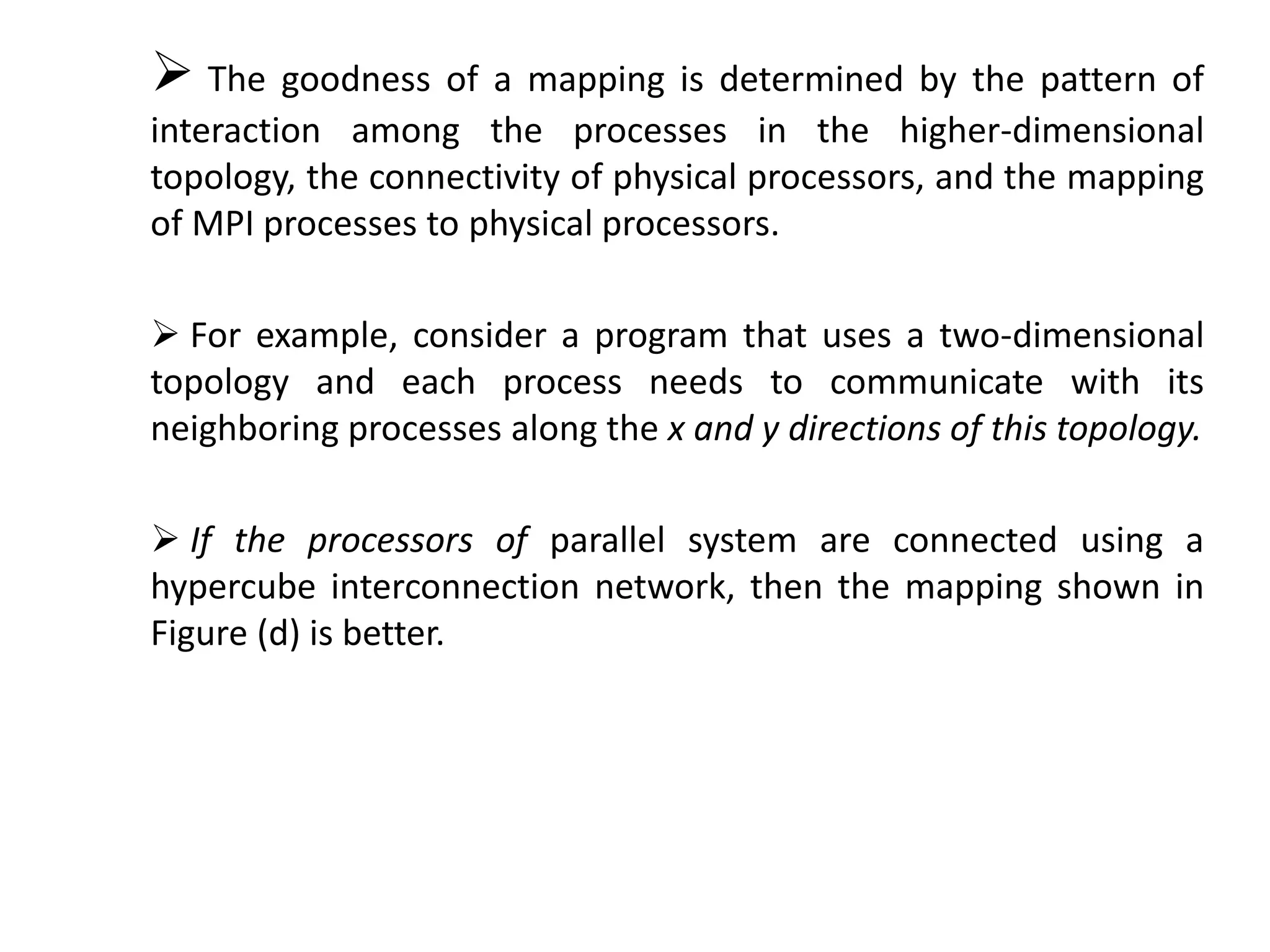  The goodness of a mapping is determined by the pattern of
interaction among the processes in the higher-dimensional
topology, the connectivity of physical processors, and the mapping
of MPI processes to physical processors.
 For example, consider a program that uses a two-dimensional
topology and each process needs to communicate with its
neighboring processes along the x and y directions of this topology.
 If the processors of parallel system are connected using a
hypercube interconnection network, then the mapping shown in
Figure (d) is better.
 