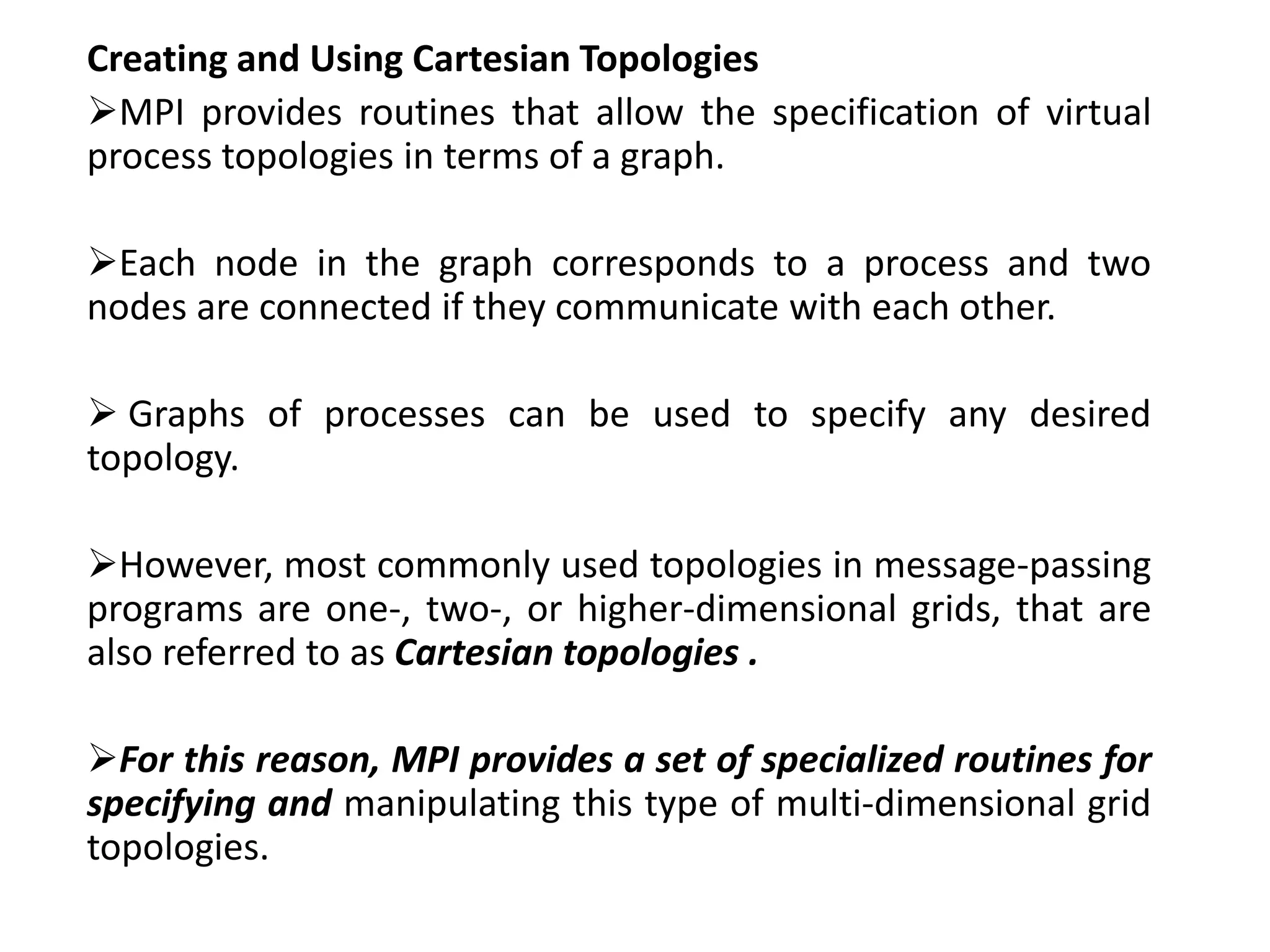 Creating and Using Cartesian Topologies
MPI provides routines that allow the specification of virtual
process topologies in terms of a graph.
Each node in the graph corresponds to a process and two
nodes are connected if they communicate with each other.
 Graphs of processes can be used to specify any desired
topology.
However, most commonly used topologies in message-passing
programs are one-, two-, or higher-dimensional grids, that are
also referred to as Cartesian topologies .
For this reason, MPI provides a set of specialized routines for
specifying and manipulating this type of multi-dimensional grid
topologies.
 