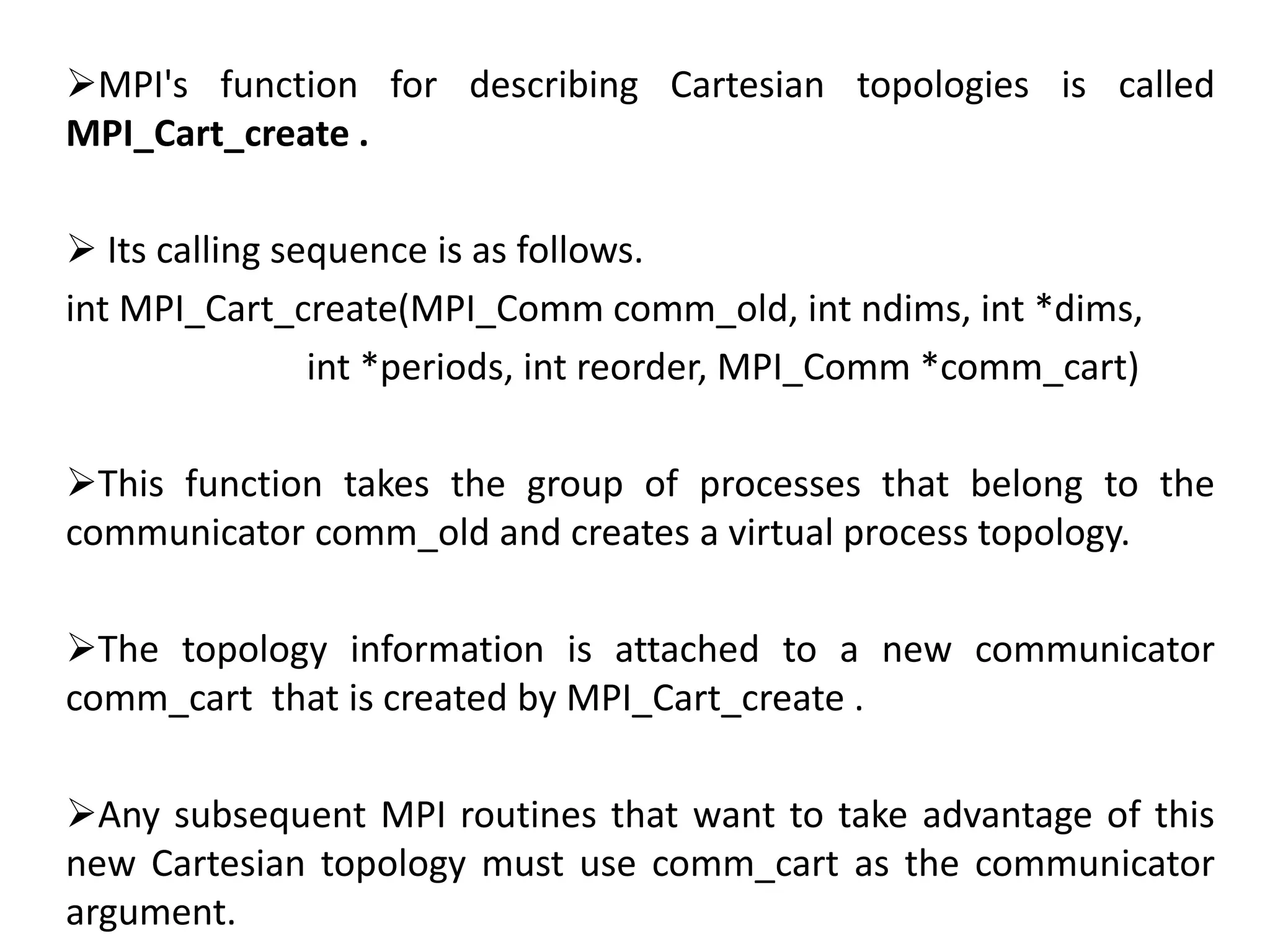 MPI's function for describing Cartesian topologies is called
MPI_Cart_create .
 Its calling sequence is as follows.
int MPI_Cart_create(MPI_Comm comm_old, int ndims, int *dims,
int *periods, int reorder, MPI_Comm *comm_cart)
This function takes the group of processes that belong to the
communicator comm_old and creates a virtual process topology.
The topology information is attached to a new communicator
comm_cart that is created by MPI_Cart_create .
Any subsequent MPI routines that want to take advantage of this
new Cartesian topology must use comm_cart as the communicator
argument.
 