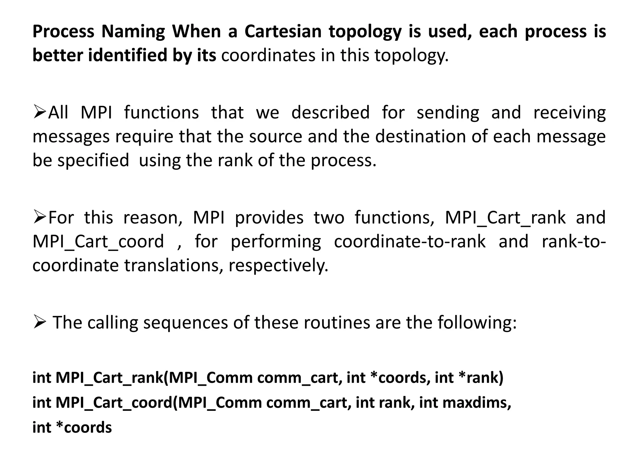 Process Naming When a Cartesian topology is used, each process is
better identified by its coordinates in this topology.
All MPI functions that we described for sending and receiving
messages require that the source and the destination of each message
be specified using the rank of the process.
For this reason, MPI provides two functions, MPI_Cart_rank and
MPI_Cart_coord , for performing coordinate-to-rank and rank-to-
coordinate translations, respectively.
 The calling sequences of these routines are the following:
int MPI_Cart_rank(MPI_Comm comm_cart, int *coords, int *rank)
int MPI_Cart_coord(MPI_Comm comm_cart, int rank, int maxdims,
int *coords
 