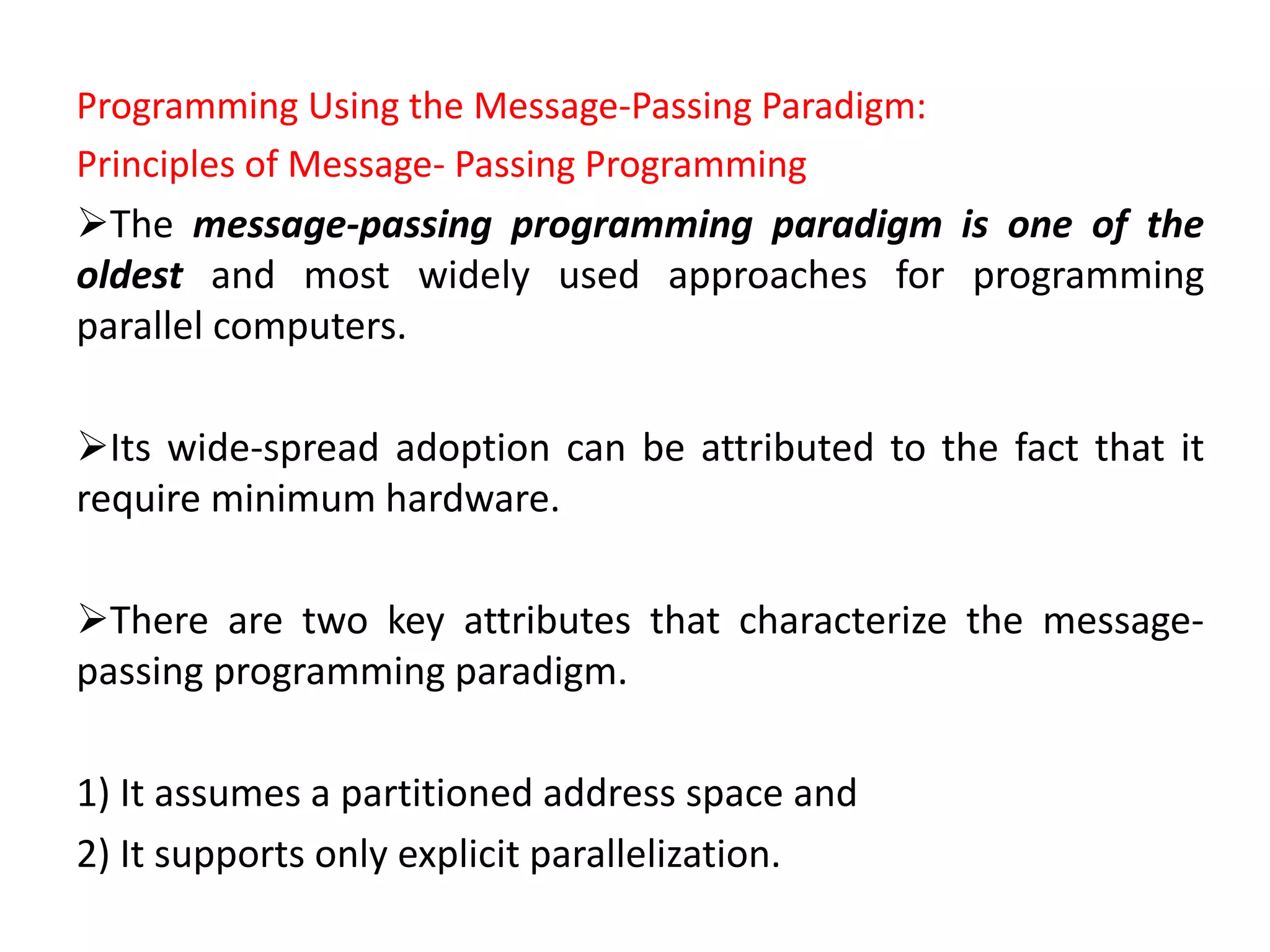 Programming Using the Message-Passing Paradigm:
Principles of Message- Passing Programming
The message-passing programming paradigm is one of the
oldest and most widely used approaches for programming
parallel computers.
Its wide-spread adoption can be attributed to the fact that it
require minimum hardware.
There are two key attributes that characterize the message-
passing programming paradigm.
1) It assumes a partitioned address space and
2) It supports only explicit parallelization.
 