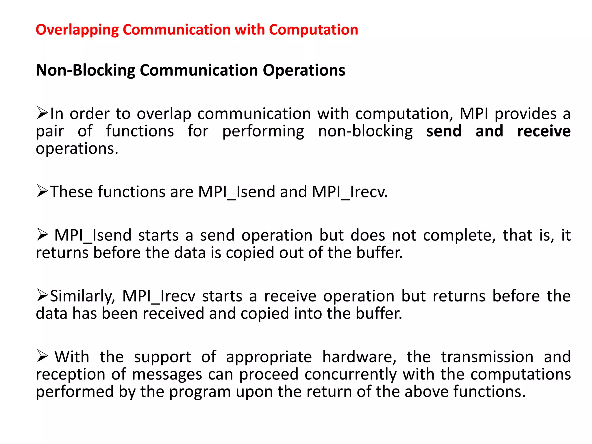 Overlapping Communication with Computation
Non-Blocking Communication Operations
In order to overlap communication with computation, MPI provides a
pair of functions for performing non-blocking send and receive
operations.
These functions are MPI_Isend and MPI_Irecv.
 MPI_Isend starts a send operation but does not complete, that is, it
returns before the data is copied out of the buffer.
Similarly, MPI_Irecv starts a receive operation but returns before the
data has been received and copied into the buffer.
 With the support of appropriate hardware, the transmission and
reception of messages can proceed concurrently with the computations
performed by the program upon the return of the above functions.
 