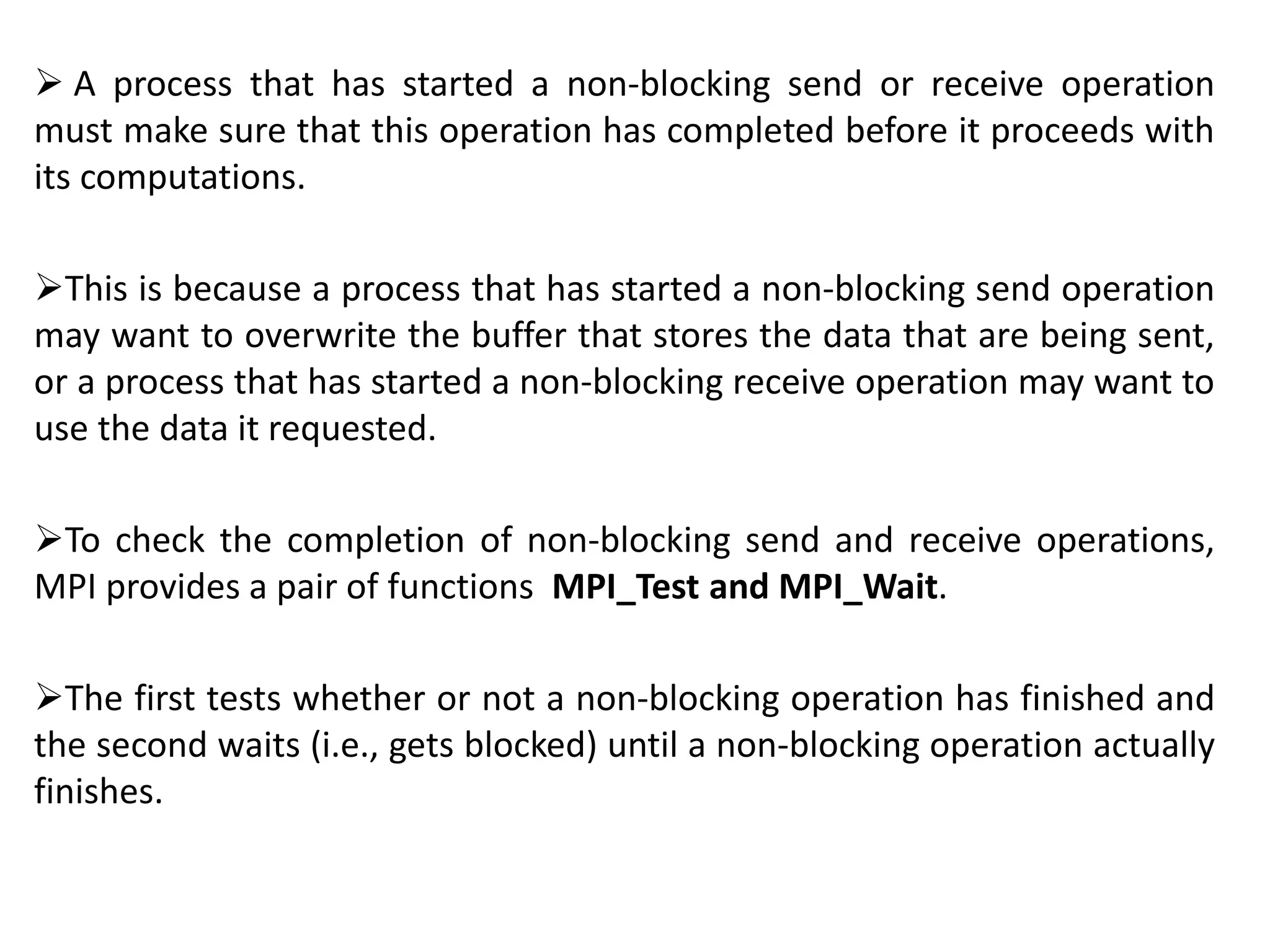  A process that has started a non-blocking send or receive operation
must make sure that this operation has completed before it proceeds with
its computations.
This is because a process that has started a non-blocking send operation
may want to overwrite the buffer that stores the data that are being sent,
or a process that has started a non-blocking receive operation may want to
use the data it requested.
To check the completion of non-blocking send and receive operations,
MPI provides a pair of functions MPI_Test and MPI_Wait.
The first tests whether or not a non-blocking operation has finished and
the second waits (i.e., gets blocked) until a non-blocking operation actually
finishes.
 