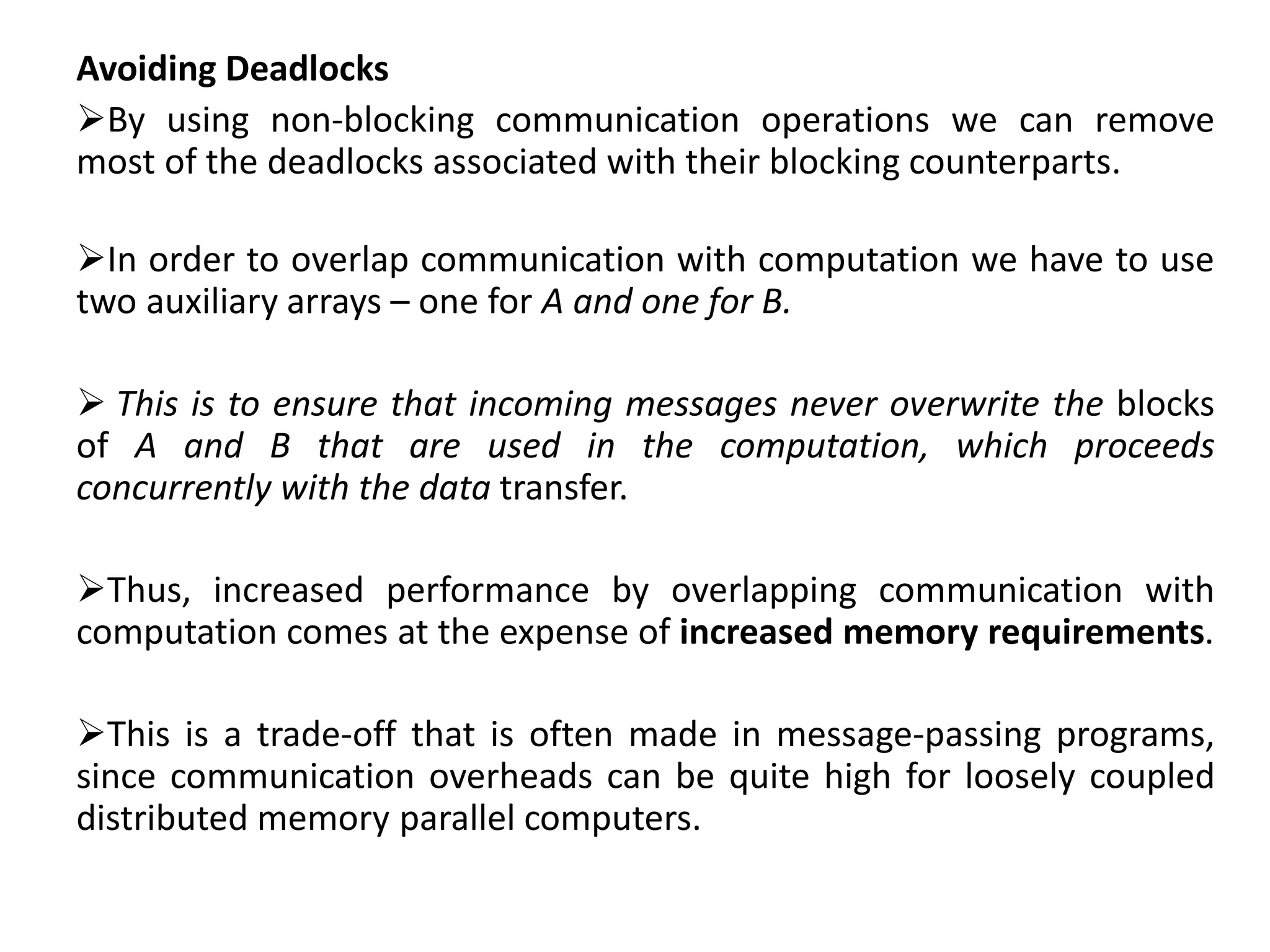 Avoiding Deadlocks
By using non-blocking communication operations we can remove
most of the deadlocks associated with their blocking counterparts.
In order to overlap communication with computation we have to use
two auxiliary arrays – one for A and one for B.
 This is to ensure that incoming messages never overwrite the blocks
of A and B that are used in the computation, which proceeds
concurrently with the data transfer.
Thus, increased performance by overlapping communication with
computation comes at the expense of increased memory requirements.
This is a trade-off that is often made in message-passing programs,
since communication overheads can be quite high for loosely coupled
distributed memory parallel computers.
 