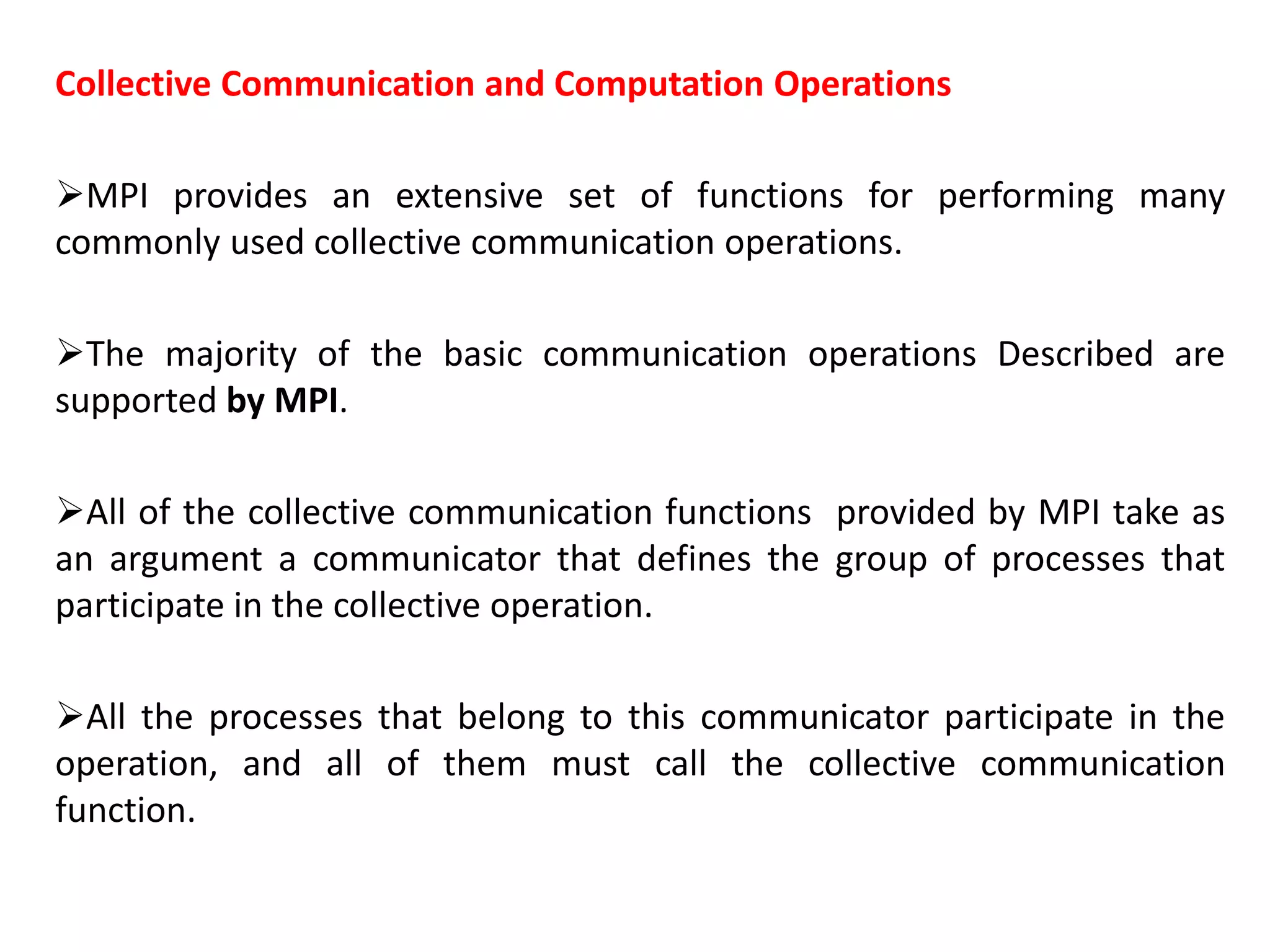 Collective Communication and Computation Operations
MPI provides an extensive set of functions for performing many
commonly used collective communication operations.
The majority of the basic communication operations Described are
supported by MPI.
All of the collective communication functions provided by MPI take as
an argument a communicator that defines the group of processes that
participate in the collective operation.
All the processes that belong to this communicator participate in the
operation, and all of them must call the collective communication
function.
 