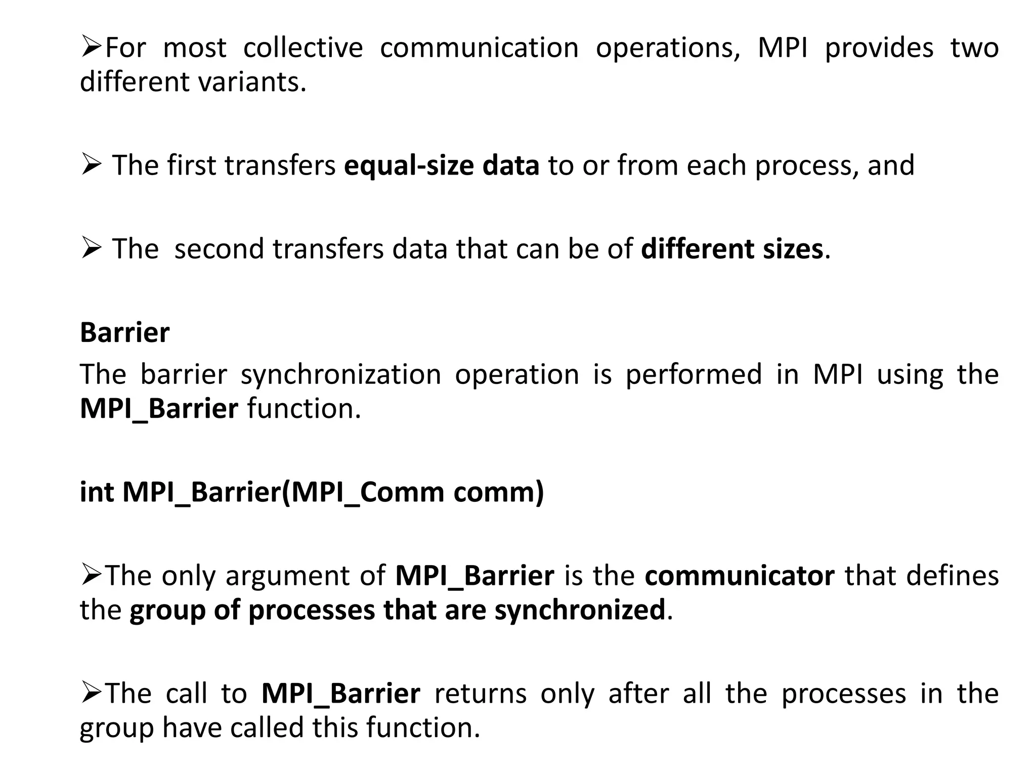 For most collective communication operations, MPI provides two
different variants.
 The first transfers equal-size data to or from each process, and
 The second transfers data that can be of different sizes.
Barrier
The barrier synchronization operation is performed in MPI using the
MPI_Barrier function.
int MPI_Barrier(MPI_Comm comm)
The only argument of MPI_Barrier is the communicator that defines
the group of processes that are synchronized.
The call to MPI_Barrier returns only after all the processes in the
group have called this function.
 