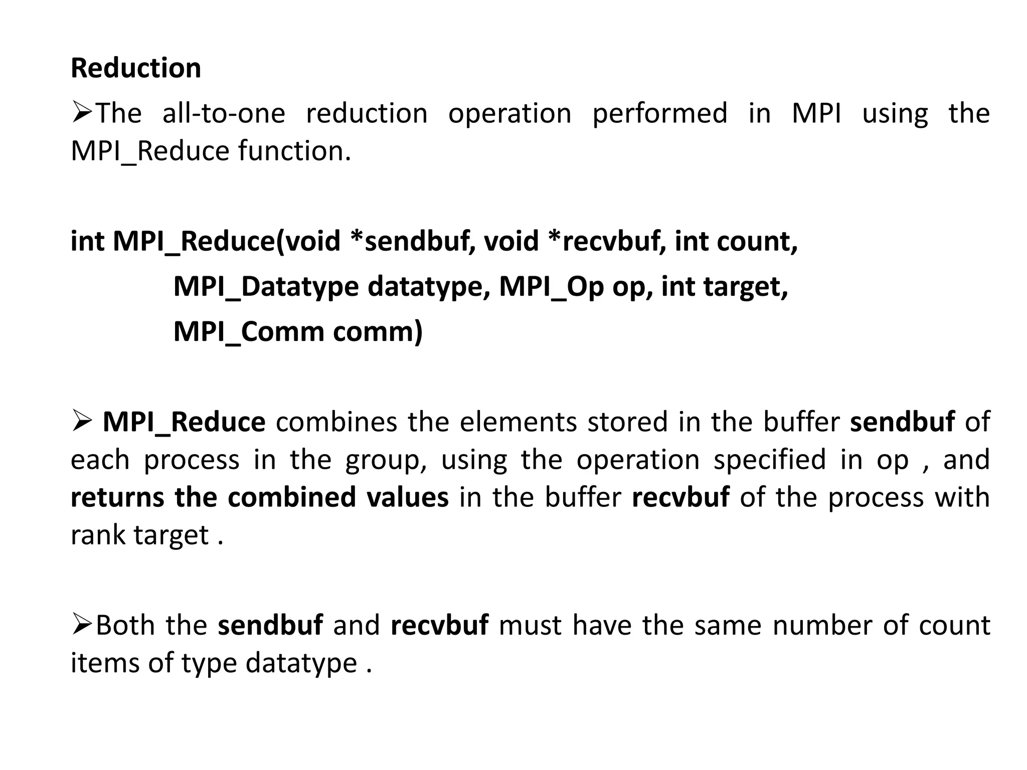 Reduction
The all-to-one reduction operation performed in MPI using the
MPI_Reduce function.
int MPI_Reduce(void *sendbuf, void *recvbuf, int count,
MPI_Datatype datatype, MPI_Op op, int target,
MPI_Comm comm)
 MPI_Reduce combines the elements stored in the buffer sendbuf of
each process in the group, using the operation specified in op , and
returns the combined values in the buffer recvbuf of the process with
rank target .
Both the sendbuf and recvbuf must have the same number of count
items of type datatype .
 
