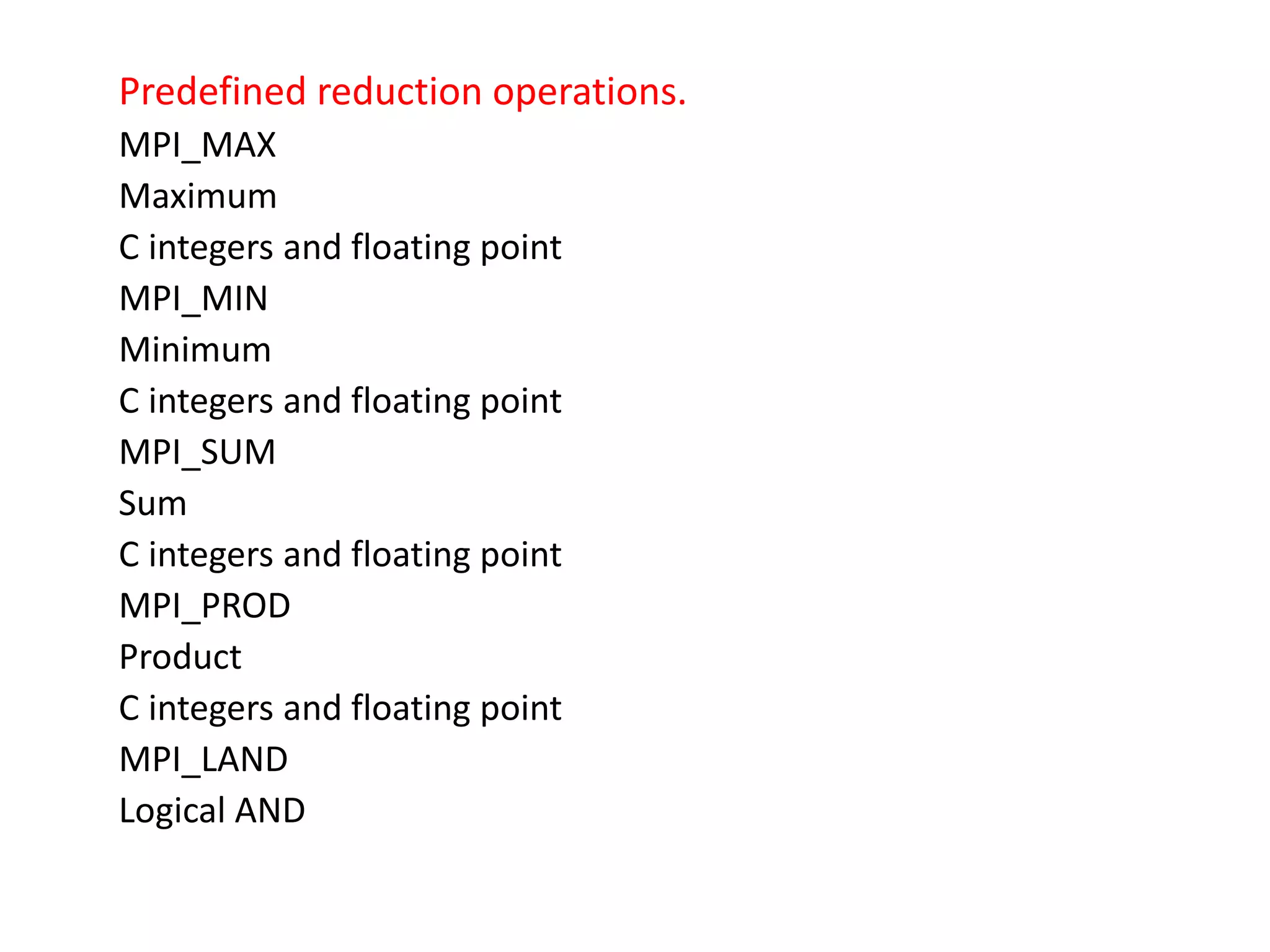 Predefined reduction operations.
MPI_MAX
Maximum
C integers and floating point
MPI_MIN
Minimum
C integers and floating point
MPI_SUM
Sum
C integers and floating point
MPI_PROD
Product
C integers and floating point
MPI_LAND
Logical AND
 