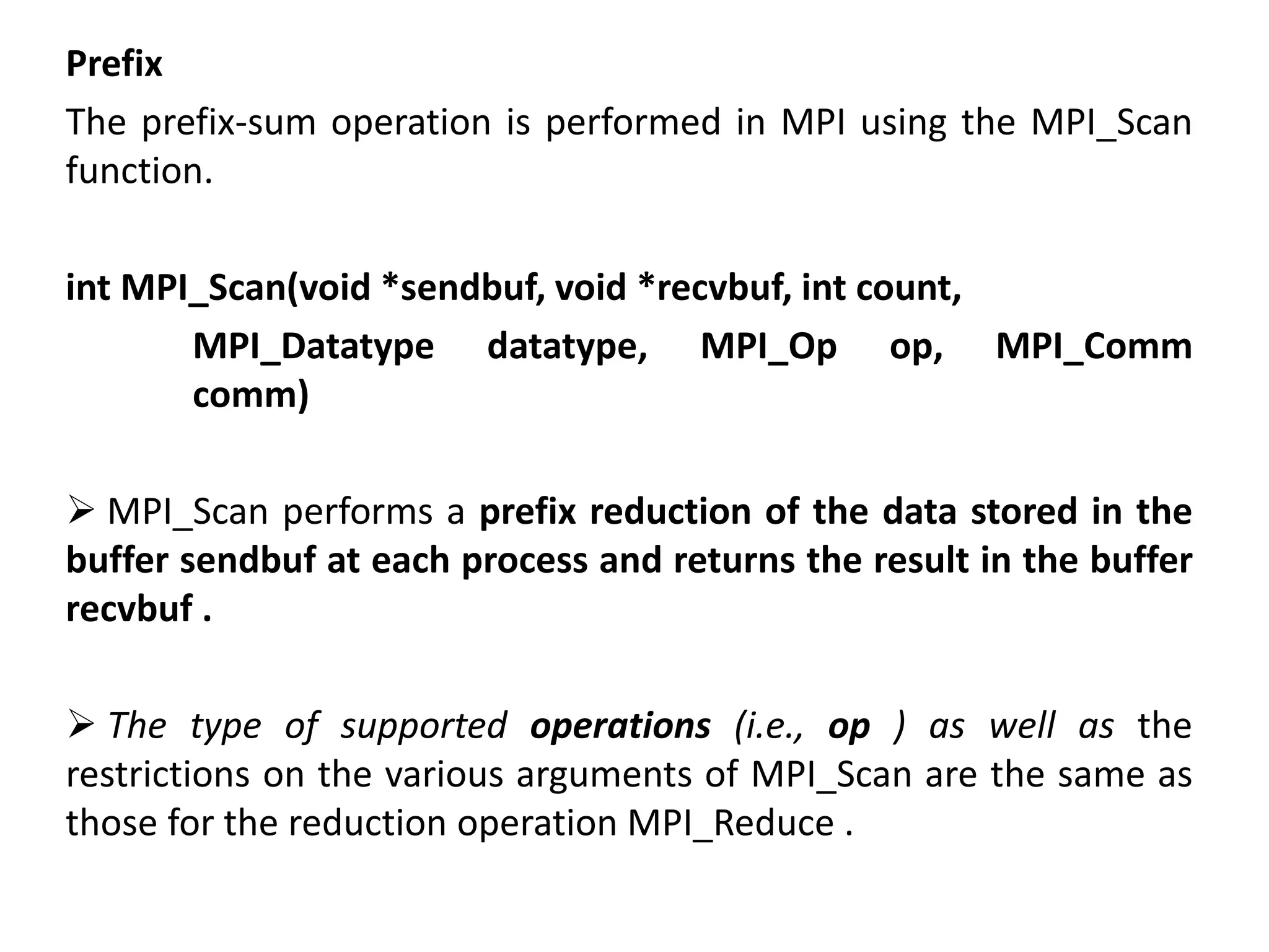 Prefix
The prefix-sum operation is performed in MPI using the MPI_Scan
function.
int MPI_Scan(void *sendbuf, void *recvbuf, int count,
MPI_Datatype datatype, MPI_Op op, MPI_Comm
comm)
 MPI_Scan performs a prefix reduction of the data stored in the
buffer sendbuf at each process and returns the result in the buffer
recvbuf .
 The type of supported operations (i.e., op ) as well as the
restrictions on the various arguments of MPI_Scan are the same as
those for the reduction operation MPI_Reduce .
 