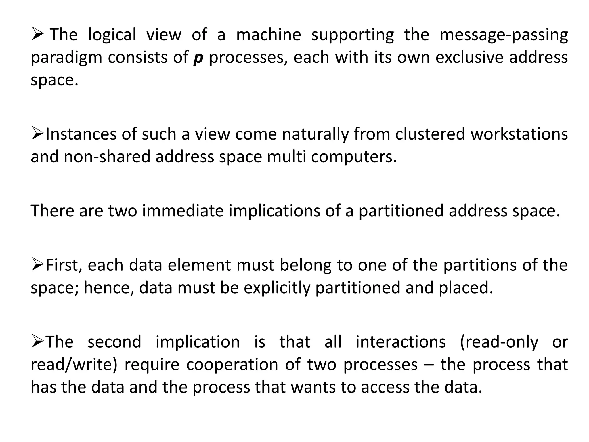  The logical view of a machine supporting the message-passing
paradigm consists of p processes, each with its own exclusive address
space.
Instances of such a view come naturally from clustered workstations
and non-shared address space multi computers.
There are two immediate implications of a partitioned address space.
First, each data element must belong to one of the partitions of the
space; hence, data must be explicitly partitioned and placed.
The second implication is that all interactions (read-only or
read/write) require cooperation of two processes – the process that
has the data and the process that wants to access the data.
 