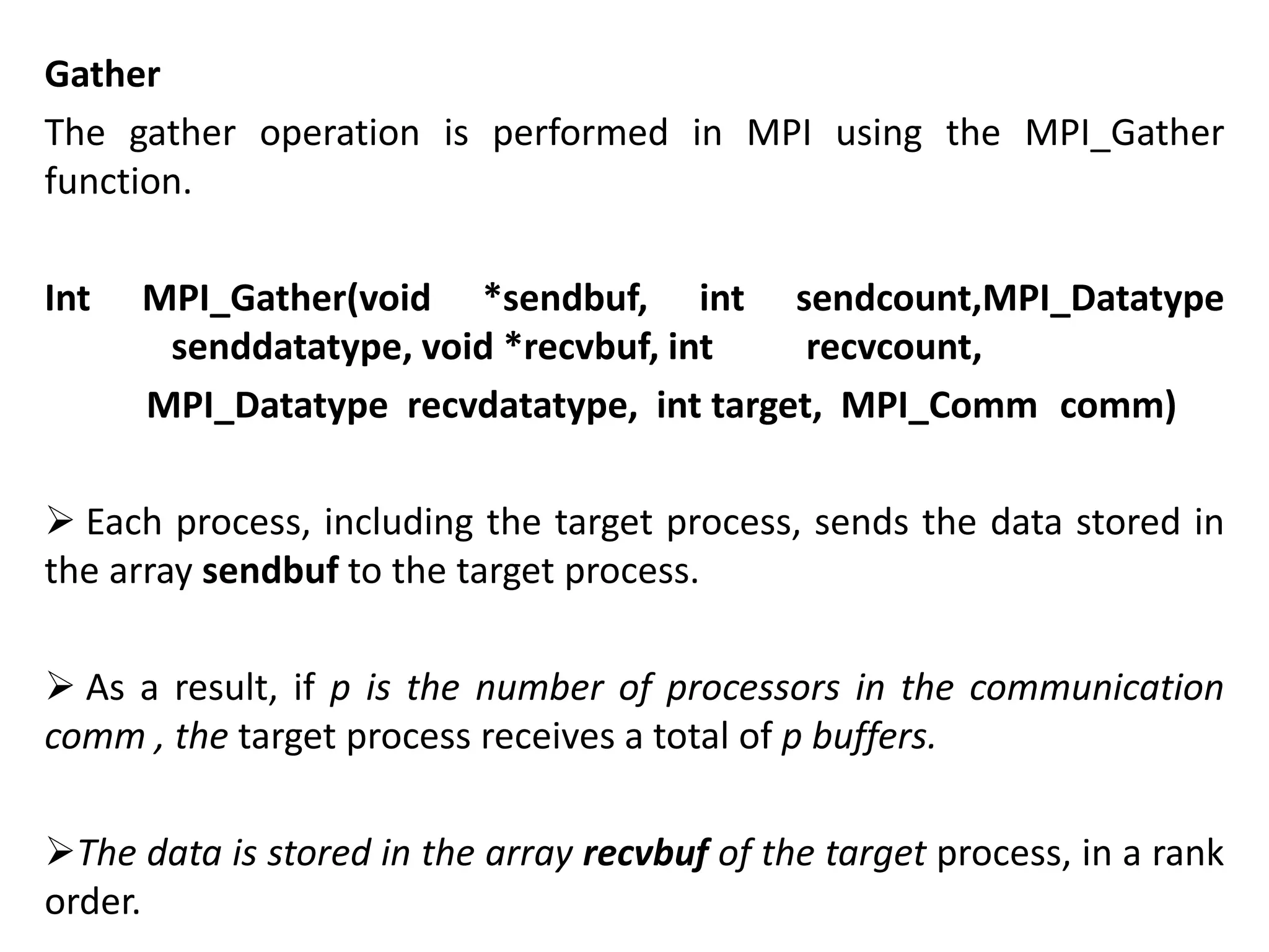 Gather
The gather operation is performed in MPI using the MPI_Gather
function.
Int MPI_Gather(void *sendbuf, int sendcount,MPI_Datatype
senddatatype, void *recvbuf, int recvcount,
MPI_Datatype recvdatatype, int target, MPI_Comm comm)
 Each process, including the target process, sends the data stored in
the array sendbuf to the target process.
 As a result, if p is the number of processors in the communication
comm , the target process receives a total of p buffers.
The data is stored in the array recvbuf of the target process, in a rank
order.
 