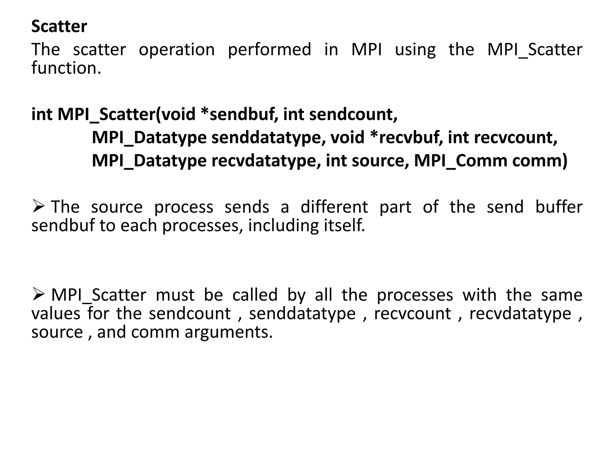 Scatter
The scatter operation performed in MPI using the MPI_Scatter
function.
int MPI_Scatter(void *sendbuf, int sendcount,
MPI_Datatype senddatatype, void *recvbuf, int recvcount,
MPI_Datatype recvdatatype, int source, MPI_Comm comm)
 The source process sends a different part of the send buffer
sendbuf to each processes, including itself.
 MPI_Scatter must be called by all the processes with the same
values for the sendcount , senddatatype , recvcount , recvdatatype ,
source , and comm arguments.
 