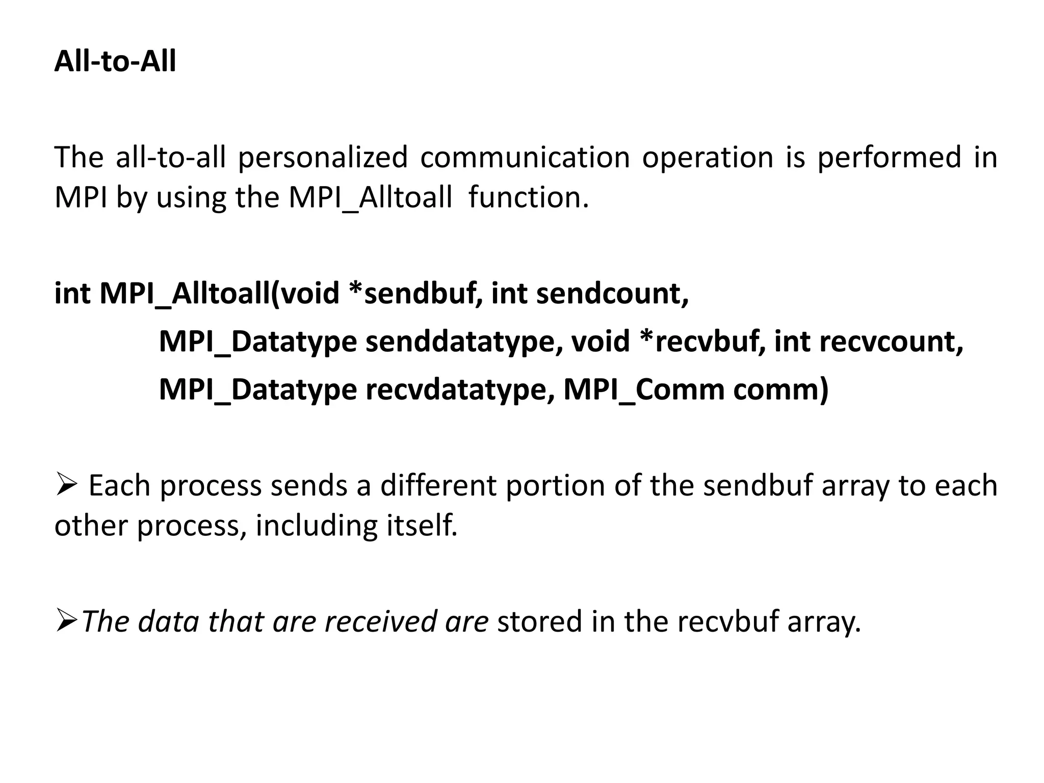 All-to-All
The all-to-all personalized communication operation is performed in
MPI by using the MPI_Alltoall function.
int MPI_Alltoall(void *sendbuf, int sendcount,
MPI_Datatype senddatatype, void *recvbuf, int recvcount,
MPI_Datatype recvdatatype, MPI_Comm comm)
 Each process sends a different portion of the sendbuf array to each
other process, including itself.
The data that are received are stored in the recvbuf array.
 
