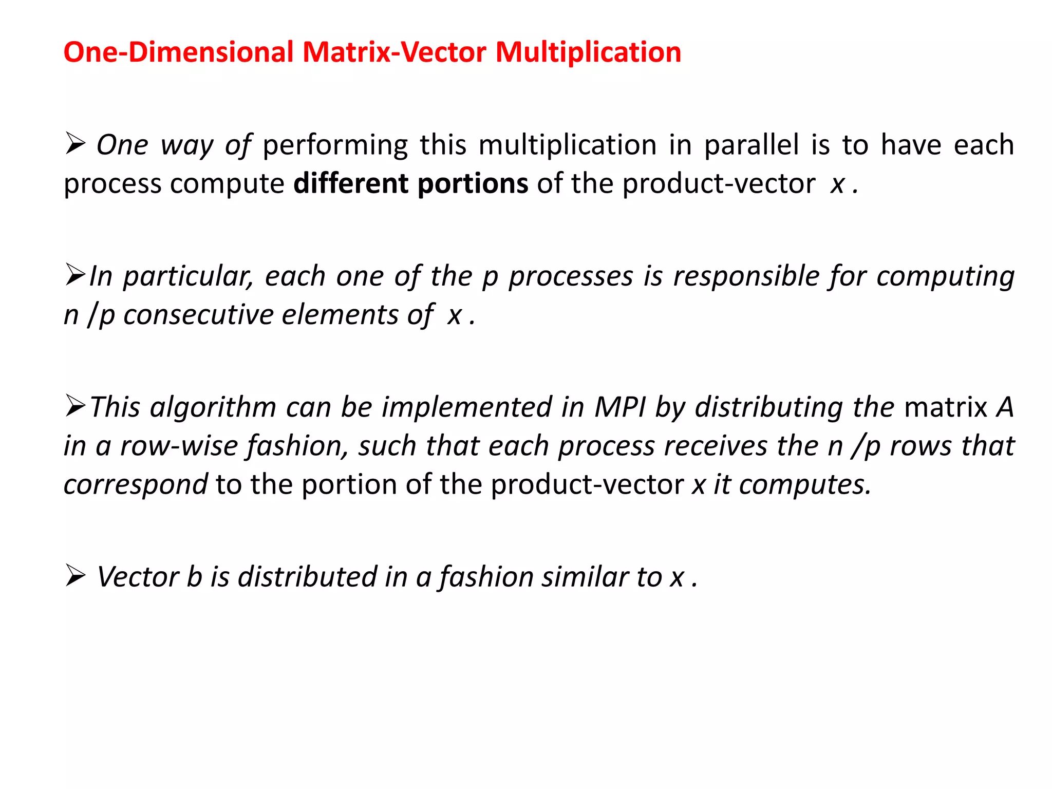 One-Dimensional Matrix-Vector Multiplication
 One way of performing this multiplication in parallel is to have each
process compute different portions of the product-vector x .
In particular, each one of the p processes is responsible for computing
n /p consecutive elements of x .
This algorithm can be implemented in MPI by distributing the matrix A
in a row-wise fashion, such that each process receives the n /p rows that
correspond to the portion of the product-vector x it computes.
 Vector b is distributed in a fashion similar to x .
 
